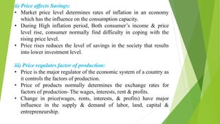 ii) Price affects Savings:
• Market price level determines rates of inflation in an economy
which has the influence on the consumption capacity.
• During High inflation period, Both consumer’s income & price
level rise, consumer normally find difficulty in coping with the
rising price level.
• Price rises reduces the level of savings in the society that results
into lower investment level.
iii) Price regulates factor of production:
• Price is the major regulator of the economic system of a country as
it controls the factors of production.
• Price of products normally determines the exchange rates for
factors of production- The wages, interests, rent & profits.
• Change in price(wages, rents, interests, & profits) have major
influence in the supply & demand of labor, land, capital &
entrepreneurship.
 