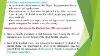 iv) Pricing a major government activity:
• In an underdeveloped country like: Nepal, the government has to
take several pricing decisions.
• Government has to determine the prices for its direct services-
Law, Security, & Social order- for which people pay prices as
taxes and tools.
• Government also have to supervise the pricing executed by various
public enterprises that exist in a mixed economy.
2)Importance of pricing in the Business firm (Micro perspective).
 Price is equally important in each business firm. Among the 4p’s of
marketing mix, price is the one of the most flexible variables.
 Price of the product of any firm influences the competitive situation &
market share. The importance of price in an organization may be
viewed from the perspectives of Revenues & Profits, Competition &
Non-price competition.
 
