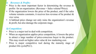 i) Revenues & Profits:
• Price is the most important factor in determining the revenue &
profits for an organization. (Revenue = Sales volume*Price).
• If the organization lowers the price of the product, and if the sales
volume remains constants, it receives less revenue of he product &
vice versa.
• A habitual price change not only ruins the organization’s revenue
& profit, but also damage the corporate mage.
ii) Competition:
• Price is a major tool to deal with competition.
• When an organization applies price competition, it lowers the price
to attract a large number of price-conscious buyer to the product.
This may result on higher sales value & low marketing cost.
• Price is major competitive tool during the maturity stage of
product life cycle(PLC).
 