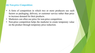 iii) Non-price Competition:
• A form of competition in which two or more producers use such
factors as packaging, delivery, or customer service rather than price
to increase demand for their products.
• Marketers can often use price for non-price competition.
• Non-price competition helps the marketer to create temporary value
on the product through temporary price reduction.
 