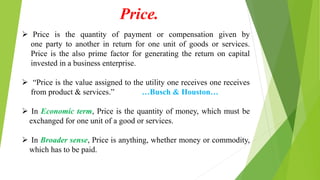  Price is the quantity of payment or compensation given by
one party to another in return for one unit of goods or services.
Price is the also prime factor for generating the return on capital
invested in a business enterprise.
 “Price is the value assigned to the utility one receives one receives
from product & services.” …Busch & Houston…
 In Economic term, Price is the quantity of money, which must be
exchanged for one unit of a good or services.
 In Broader sense, Price is anything, whether money or commodity,
which has to be paid.
Price.
 