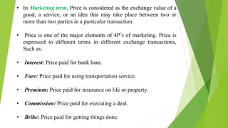 • In Marketing term, Price is considered as the exchange value of a
good, a service, or an idea that may take place between two or
more than two parties in a particular transaction.
• Price is one of the major elements of 4P’s of marketing. Price is
expressed in different terms in different exchange transactions,
Such as:
• Interest: Price paid for bank loan.
• Fare: Price paid for using transportation service.
• Premium: Price paid for insurance on life or property.
• Commission: Price paid for executing a deal.
• Bribe: Price paid for getting things done.
 