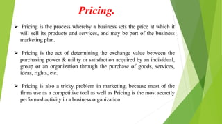 Pricing.
 Pricing is the process whereby a business sets the price at which it
will sell its products and services, and may be part of the business
marketing plan.
 Pricing is the act of determining the exchange value between the
purchasing power & utility or satisfaction acquired by an individual,
group or an organization through the purchase of goods, services,
ideas, rights, etc.
 Pricing is also a tricky problem in marketing, because most of the
firms use as a competitive tool as well as Pricing is the most secretly
performed activity in a business organization.
 