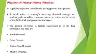 Objectives of Pricing/ Pricing Objectives:
 A pricing objectives underlies the pricing process for a product.
 It should reflect a company's marketing, financial, strategic and
product goals, as well as consumer price expectations and the levels
of available stock and production resources.
 The pricing objectives is further categorized in to the four
approaches and they are:
• Profit Oriented.
• Sales Oriented.
• Status- Quo Oriented.
• Quality Oriented.
 