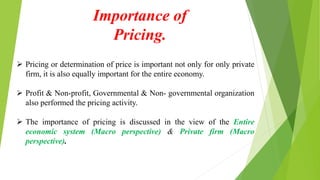 Importance of
Pricing.
 Pricing or determination of price is important not only for only private
firm, it is also equally important for the entire economy.
 Profit & Non-profit, Governmental & Non- governmental organization
also performed the pricing activity.
 The importance of pricing is discussed in the view of the Entire
economic system (Macro perspective) & Private firm (Macro
perspective).
 