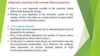 1)Importance of pricing in the economy (Macro perspective).
 Price is a very important variable in the economy which
affects both demand & savings.
 Pricing is very important in the economic system of any
country which is also taken as a major function in open market
operation or free industrial system.
i) Price affects demand:
• Price plays the most important role in determining the level of
demand for the products.
• Price of the product determines the number of buyers whose
purchasing power allows them to buy it.
• As the price is reduced, more buyers are motivated to buy the
low-involvement product(Salt, rice). However the marketer
often encounters an inverse demand pattern in high
involvement products( jewelry, cars).
 