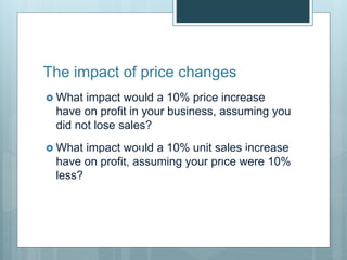 The impact of price changes
 What impact would a 10% price increase
have on profit in your business, assuming you
did not lose sales?
 What impact would a 10% unit sales increase
have on profit, assuming your price were 10%
less?
Number of Customers x Sales Price
 