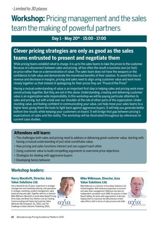 Mike Wilkinson, Director, Axia
Value Solutions Ltd.
Mike Wilkinson is a Director of Axia Value Solutions Ltd,
United Kingdom.With extensive experience in account
and sales team management,Wilkinson has been an
independent consultant since 1988. His passion is Value
Based Selling. He works with organizations of all sizes,
helping them to maximize the effectiveness of their
sales efforts, both in terms of sales process and skills.
10 Manufacturing Pricing Excellence Platform 2015
- Limited to 30 places
Workshop:Pricingmanagementandthesales
teamthemakingofpowerfulpartners
Day 1 - May 20th
- 15:00 - 17:00
Workshop leaders:
Harry Macdivitt, Director, Axia
Value Solutions Ltd.
Harry Macdivitt has 25 years’experience in strategic
management and marketing advising, and specialises
in strategic marketing, product management, value
based pricing and sales.Together with his co-director
Mike Wilkinson,Macdivitt co-wroteValue Based Pricing:
Drive Sales and Boost Your Bottom Line by Creating,
Communicating and Capturing Customer Value
(McGraw-Hill Companies, Inc. 2012), and The
Challenge of Value (Abramis Publishing 2010).
Clever pricing strategies are only as good as the sales
teams entrusted to present and negotiate them
While pricing teams establish what to charge,it is up to the sales teams to take the prices to the customer.
Because of a disconnect between sales and pricing, all too often the result is business won (or lost)
on price rather than on a demonstration of value.The sales team does not have the weapons or the
confidence to talk value and demonstrate the monetized benefits of their solution.To avoid this loss of
revenue and decrease in margins, pricing and sales need to align using customer value and work more
closely together so that instead of apologizing for their prices they are“Proud of the Price!”
Having a mutual understanding of value is an important first step in helping sales and pricing work more
constructively together. But they are not in this alone. Understanding, creating and delivering customer
value is an organization wide responsibility. In this workshop we will be paying particular attention to
sales and pricing, but with a look over our shoulder at the role of other parts of the organization. Under-
standing value, and feeling confident in communicating your value, can help move your sales teams to a
higher level, giving them the tools to fight back against aggressive buyers. It will help you generate better
bottom line results while keeping your customers on board. It will bridge that gap between pricing’s
expectations of sales and the reality. The workshop will be illustrated throughout by references to
current case studies.
Attendees will learn:
•	The challenges both sales and pricing need to address in delivering great customer value, starting with 	
	 having a mutual understanding of just what constitutes value.
•	How pricing and sales functions interact and can support each other
•	Using customer value to build compelling arguments to overcome price objections
•	Strategies for dealing with aggressive buyers
•	Developing heroic behavior
 