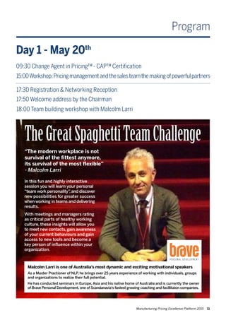 Manufacturing Pricing Excellence Platform 2015 11
Program
Day 1 - May 20th
17:30 Registration & Networking Reception
17:50 Welcome address by the Chairman
In this fun and highly interactive
session you will learn your personal
“team work personality”, and discover
new possibilities for greater success
when working in teams and delivering
results.
With meetings and managers rating
as critical parts of healthy working
culture, these insights will allow you
to meet new contacts, gain awareness
of your current behaviours and gain
access to new tools and become a
key person of influence within your
organization.
TheGreatSpaghettiTeamChallenge
“The modern workplace is not
survival of the fittest anymore,
its survival of the most flexible”
- Malcolm Larri
Malcolm Larri is one of Australia’s most dynamic and exciting motivational speakers
As a Master Practioner of NLP, he brings over 25 years experience of working with individuals, groups
and organizations to realize their full potential.
He has conducted seminars in Europe, Asia and his native home of Australia and is currently the owner
of Brave Personal Development, one of Scandanavia’s fastest growing coaching and facillitaion companies.
18:00 Team building workshop with Malcolm Larri
09:30 Change Agent in Pricing™ - CAP™ Certification
15:00Workshop:Pricingmanagementandthesalesteamthemakingofpowerfulpartners
 