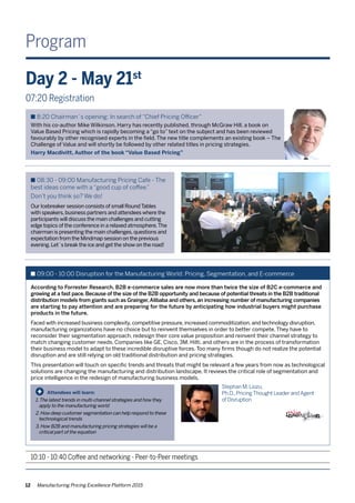 12 Manufacturing Pricing Excellence Platform 2015
Program
Attendees will learn:
1.The latest trends in multi-channel strategies and how they 	
	 apply to the manufacturing world
2.How deep customer segmentation can help respond to these 	
	 technological trends
3. How B2B and manufacturing pricing strategies will be a
	 critical part of the equation
+
Day 2 - May 21st
07:20 Registration
n 8:20 Chairman´s opening: In search of “Chief Pricing Officer”
With his co-author Mike Wilkinson, Harry has recently published, through McGraw Hill, a book on
Value Based Pricing which is rapidly becoming a “go to” text on the subject and has been reviewed
favourably by other recognised experts in the field. The new title complements an existing book – The
Challenge of Value and will shortly be followed by other related titles in pricing strategies.
Harry Macdivitt, Author of the book “Value Based Pricing”
n 08:30 - 09:00 Manufacturing Pricing Cafe - The
best ideas come with a “good cup of coffee.”
Don’t you think so? We do!
Our Icebreaker session consists of small RoundTables
with speakers,business partners and attendees where the
participants will discuss the main challenges and cutting
edge topics of the conference in a relaxed atmosphere.The
chairman is presenting the main challenges,questions and
expectation from the Mindmap session on the previous
evening.Let´s break the ice and get the show on the road!
n 09:00 - 10:00 Disruption for the Manufacturing World: Pricing, Segmentation, and E-commerce
According to Forrester Research, B2B e-commerce sales are now more than twice the size of B2C e-commerce and
growing at a fast pace. Because of the size of the B2B opportunity and because of potential threats in the B2B traditional
distribution models from giants such as Grainger,Alibaba and others, an increasing number of manufacturing companies
are starting to pay attention and are preparing for the future by anticipating how industrial buyers might purchase
products in the future.
Faced with increased business complexity, competitive pressure, increased commoditization, and technology disruption,
manufacturing organizations have no choice but to reinvent themselves in order to better compete. They have to
reconsider their segmentation approach, redesign their core value proposition and reinvent their channel strategy to
match changing customer needs. Companies like GE, Cisco, 3M, Hilti, and others are in the process of transformation
their business model to adapt to these incredible disruptive forces. Too many firms though do not realize the potential
disruption and are still relying on old traditional distribution and pricing strategies.
This presentation will touch on specific trends and threats that might be relevant a few years from now as technological
solutions are changing the manufacturing and distribution landscape. It reviews the critical role of segmentation and
price intelligence in the redesign of manufacturing business models.
Stephan M.Liozu,
Ph.D.,PricingThought Leader andAgent
of Disruption
10:10 - 10:40 Coffee and networking - Peer-to-Peer meetings
 