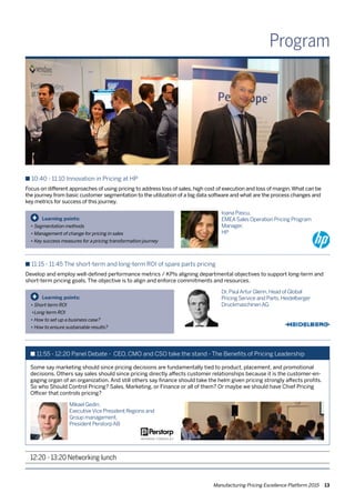 Manufacturing Pricing Excellence Platform 2015 13
Program
n 10:40 - 11:10 Innovation in Pricing at HP
Focus on different approaches of using pricing to address loss of sales, high cost of execution and loss of margin.What can be
the journey from basic customer segmentation to the utilization of a big data software and what are the process changes and
key metrics for success of this journey.
12:20 - 13:20 Networking lunch
Learning points:
•	Segmentation methods
•	Management of change for pricing in sales
•	Key success measures for a pricing transformation journey
+
Ioana Pascu,
EMEASales Operation Pricing Program
Manager,
HP
n 11:15 - 11:45 The short-term and long-term ROI of spare parts pricing
Develop and employ well-defined performance metrics / KPIs aligning departmental objectives to support long-term and
short-term pricing goals. The objective is to align and enforce commitments and resources.
Learning points:
•	Short-term ROI
•	Long-term ROI
•	How to set-up a business case?
•	How to ensure sustainable results?
+
Dr.PaulArtur Glenn,Head of Global
Pricing Service and Parts,Heidelberger
DruckmaschinenAG
n 11:55 - 12:20 Panel Debate - CEO, CMO and CSO take the stand - The Benefits of Pricing Leadership
Some say marketing should since pricing decisions are fundamentally tied to product, placement, and promotional
decisions. Others say sales should since pricing directly affects customer relationships because it is the customer-en-
gaging organ of an organization. And still others say finance should take the helm given pricing strongly affects profits.
So who Should Control Pricing? Sales, Marketing, or Finance or all of them? Or maybe we should have Chief Pricing
Officer that controls pricing?
Mikael Gedin,
ExecutiveVice President Regions and
Group management,
President PerstorpAB
 