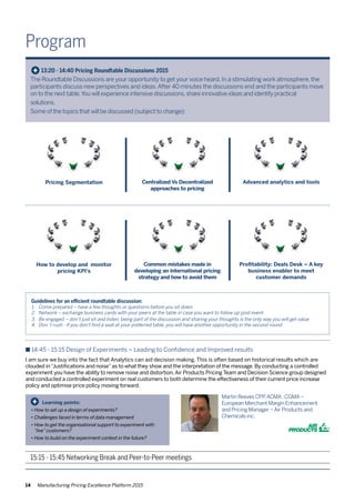 14 Manufacturing Pricing Excellence Platform 2015
Program
The Roundtable Discussions are your opportunity to get your voice heard. In a stimulating work atmosphere, the
participants discuss new perspectives and ideas.After 40 minutes the discussions end and the participants move
on to the next table.You will experience intensive discussions,share innovative ideas and identify practical
solutions.
Some of the topics that will be discussed (subject to change):
+ 13:20 - 14:40 Pricing Roundtable Discussions 2015
Centralized Vs Decentralized
approaches to pricing
Advanced analytics and toolsPricing Segmentation
Guidelines for an efficient roundtable discussion:
1.	 Come prepared – have a few thoughts or questions before you sit down
2.	 Network – exchange business cards with your peers at the table in case you want to follow up post event
3.	 Be engaged – don’t just sit and listen; being part of the discussion and sharing your thoughts is the only way you will get value
4.	 Don´t rush - if you don’t find a seat at your preferred table, you will have another opportunity in the second round
Common mistakes made in
developing an international pricing
strategy and how to avoid them
Profitability: Deals Desk – A key
business enabler to meet
customer demands
How to develop and monitor
pricing KPI’s
n 14:45 - 15:15 Design of Experiments – Leading to Confidence and Improved results
I am sure we buy into the fact that Analytics can aid decision making. This is often based on historical results which are
clouded in“Justifications and noise”as to what they show and the interpretation of the message. By conducting a controlled
experiment you have the ability to remove noise and distortion.Air Products Pricing Team and Decision Science group designed
and conducted a controlled experiment on real customers to both determine the effectiveness of their current price increase
policy and optimise price policy moving forward.
Learning points:
•	How to set up a design of experiments?
•	Challenges faced in terms of data management
•	How to get the organisational support to experiment with 	
	 “live”customers?
•	How to build on the experiment context in the future?
+
Martin Reeves CPP,ACMA,CGMA–
European Merchant Margin Enhancement
and Pricing Manager –Air Products and
Chemicals inc.
15:15 - 15:45 Networking Break and Peer-to-Peer meetings
 