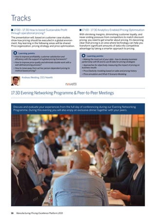 16 Manufacturing Pricing Excellence Platform 2015
Tracks
n 17:00 - 17:30 How to boost Sustainable Profit
through operational pricing?
The presentation will, based on customer case studies,
show how pricing should be executed in a global environ-
ment. Key learning in the following areas will be shared:
Price organization, pricing strategy and price optimization.
n 17:00 - 17:30 Analytics-Enabled Pricing Optimisation
With shrinking margins, diminishing customer loyalty, and
never ending pressure from competitors to match discount
pricing, you need to get smarter about pricing. It’s becoming
clear that pricing is an area where technology can help you
transform significant amounts of data into competitive
advantage by taking a smarter approach to pricing.
17:30 Evening Networking Programme & Peer-to-Peer Meetings
Learning points:
•	How to improve profitability,customer satisfaction and
	 efficiency with the support of a global pricing framework?
•	How to improve price quality and eliminate double work with a 	
	 well-defined pricing process?
•	How to move away from ad-hoc person dependent pricing to 	
	 method based pricing?
+
Learning points:
•	Making the most out of your data - how to develop business
parternship with BI and to use BI data for pricing strategies
•	Approaches for objectively measuring the impact of pricing on
business results
•	Price Elasticity modeling based on sales and pricing history
•	Price simulation andWhat-If Scenario Modeling
+
AndreasWestling.CEO,Navetti
Discuss and evaluate your experiences from the full day of conferencing during our Evening Networking
Programme. During this evening you will also enjoy an exclusive dinner together with your peers.
 