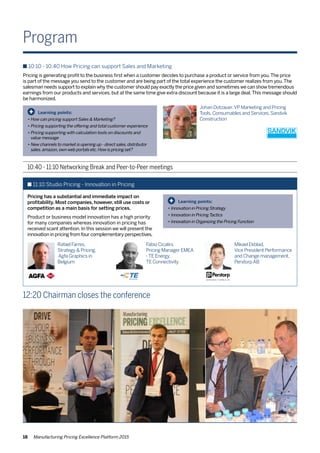 18 Manufacturing Pricing Excellence Platform 2015
Program
10:40 - 11:10 Networking Break and Peer-to-Peer meetings
n 10:10 - 10:40 How Pricing can support Sales and Marketing
Pricing is generating profit to the business first when a customer decides to purchase a product or service from you.The price
is part of the message you send to the customer and are being part of the total experience the customer realizes from you.The
salesman needs support to explain why the customer should pay exactly the price given and sometimes we can show tremendous
earnings from our products and services, but at the same time give extra discount because it is a large deal.This message should
be harmonized.
Learning points:
•	How can pricing support Sales & Marketing?
•	Pricing supporting the offering and total customer experience
•	Pricing supporting with calculation tools on discounts and 	
	 value message
•	New channels to market is opening up - direct sales,distributor 	
	 sales.amazon,own web portals etc.How is pricing set?
+
Johan Dotzauer,VP Marketing and Pricing
Tools,Consumables and Services,Sandvik
Construction
Learning points:
•	Innovation in Pricing Strategy
•	Innovation in PricingTactics
•	Innovation in Organizing the Pricing Function
+
n 11:10 Studio Pricing - Innovation in Pricing
Pricing has a substantial and immediate impact on
profitability. Most companies, however, still use costs or
competition as a main basis for setting prices.
Product or business model innovation has a high priority
for many companies whereas innovation in pricing has
received scant attention. In this session we will present the
innovation in pricing from four complementary perspectives.
Rafael Farres,
Strategy & Pricing,
Agfa Graphics in
Belgium
12:20 Chairman closes the conference
Fabio Cicalini,
Pricing Manager EMEA
-TE Energy,
TE Connectivity
Mikael Ekblad,
Vice President Performance
and Change management,
PerstorpAB
 