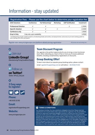 Information - stay updated
Phone:
+46 8 651 10 90
Email:
registration@copperberg.com
Website:
www.pricingeurope.com
+
3 Easy ways
to register:
+
Joinour
LinkedIn Group!
(ManufacturingPricingExcellenceForum)
+
Followus
onTwitter!
Twitter: @Prod_Lifecycle
TERMS & CONDITIONS
Your booking is binding.You may substitute a delegate at any time. Please note that
substitutions are not permitted unless approved by the organizers. For all cancellations
(without an approved substituted delegate) received in writing more than 5 business
days prior to the event and, a €120 (+VAT) administrative fee will be charged and a credit
voucher for the remaining amount will be issued. Credit vouchers may be used at any
Midfield Media conference within one year of issuance.For cancellations less than 5 business
days prior to the event,the full amount of the delegate pass is non-refundable.Full payment is
due 10 days upon invoice and no later than 5 business days prior to the event. Delegates
that have NOT submitted payment prior to the event will not be admitted to the event.
Admittance is then only granted upon approval of credit card payment directly onsite.
+
Team Discount Program
Our agenda is the perfect opportunity for you to bring a cross-functional
team. When attending as a team of five or more you’ll receive additional
benefits, including complimentary registrations or discounts.
Group Booking Offer!		
To learn more about our popular group booking option, please contact:
email: register@copperberg.com or call hotline: + 46 8 650 74 40
All prices are excluding taxRegister now: www.pricingeurope.com/platform-details/pricing-registration
Registration Fees - Please use the chart below to determine your registration fee
2015 Solutions	 Conference	 Full Networking*	 Workshop	 CAP Certification		 Investment
Professional Solution	 √	 √		 √		 2,390€
Specific Solution	 √	 √	 √			 2,240€
Conference only	 √	 √				 1,590€
Drop In Only	 1 day only,upon availability					 1,090€
* Full Networking includes cocktail reception, all networking breaks and lunches, one banquet dinner, and access to pre-event meeting system to
book meetings with other participants
22 Manufacturing Pricing Excellence Platform 2015
 