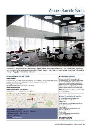 Venue Address & Contact
Plaça dels Països Catalans, s/n | 08014 Barcelona
Telephone number: +34 93 503 53 00
Fax: +34 93 4906045
Website: www.barcelo.com
The venue for this years forum is the renowned Barcelo Sants. This recently refurbished 4 star hotel features large rooms
with spectacular views of the city. Located in Sants Railway Station, it offers direct access to Barcelona metro and train stations,
making it the best connected hotel in the city.
n Conference Logistics
General Information: Delegate packages
include the cost of the conference together with
meals and refreshments. Other costs such as
travel, accommodation and general expenses
are the responsibility of the individual delegate.
Accommodation can be booked (if rooms are
available) at the recommended Barcelo Sants.
Attire: Business casual attire is recommended
for the conference.
n Event Co-ordination & Logisics:
All Copperberg conferences are run by
Coordinatum Business Event
Management
For all logistical questions regarding the con-
ference please contact:
Malcolm Larri
Email: malcolm.larri@coordinatum.com
Tel: +46 8 650 02 70
Emilia Rollan
Email: emilia.rollan@coordinatum.com
Tel: +46 8 650 02 70
n Directions from the Prat Airport
Airport transfer:
If you are arriving at the hotel Barceló Sants by plane, the Prat airport is just 15 minutes away by train.
Take the train to Sants Railway Station, and simply walk upstairs to the hotel.
Booking your accomodation:
We have a prefered rate on hotel rooms at the venue:
Double room = 135 Euro
Double room for single use =125 Euro
Please click on the link below to book: Booking link >>
Venue-BarceloSants
Manufacturing Pricing Excellence Platform 2015 23
 