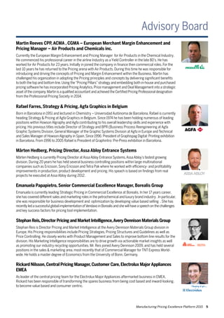 Manufacturing Pricing Excellence Platform 2015 5
Martin Reeves CPP, ACMA , CGMA – European Merchant Margin Enhancement and
Pricing Manager – Air Products and Chemicals inc.
Currently the European Margin Enhancement and Pricing Manager for Air Products in the Chemical Industry.
He commenced his professional career in the airline Industry as a Yield Controller in the late 80’s. He has
worked for Air Products for 23 years. Initially in joined the company in finance then commercial roles. For the
last 10 years he has returned to the Pricing arena with Air Products. During this time he was responsible for
introducing and driving the concepts of Pricing and Margin Enhancement within the Business. Martin has
challenged his organization in adopting the Pricing principles and concepts by delivering significant benefits
to both the top and bottom line.Using the“Pricing Pillars”strategy and embedding both in-house and purchased
pricing software he has incorporated PricingAnalytics,Price management and Deal Management into a strategic
asset of the company.Martin is a qualified accountant and achieved the Certified Pricing Professional designation
from the Professional Pricing Society in 2014.
Rafael Farres, Strategy & Pricing, Agfa Graphics in Belgium
Born in Barcelona in 1951 and lectured in Chemistry – Universidad Autónoma de Barcelona, Rafael is currently
heading Strategy & Pricing at Agfa Graphics in Belgium. Since 1974 he has been holding numerous of leading
positions within Howson Algraphy and Agfa contributing to his overall leadership skills and experience with
pricing. His previous titles include Director of Strategy and BPR (Business Process Reengineering at Agfa
Graphic Systems Division, General Manager of the Graphic Systems Division at Agfa in Europe and Technical
and Sales Manager of HowsonAlgraphy in Spain.Since 1996: President of Graphispag Digital: Printing exhibition
in Barcelona. From 1996 to 2005 Rafael is President of Graphintro: Pre-Press exhibition in Barcelona.
Stephan Reis,Director Pricing and Market Intelligence,Avery Dennison Materials Group
Stephan Reis is Director Pricing and Market Intelligence at the Avery Dennison Materials Group division in
Europe. His Pricing responsibilities include Pricing Strategies, Pricing Structures and Guidelines as well as
Price Controlling. He closely works with Product Management and Sales to improve bottom line results for the
division. His Marketing Intelligence responsibilities are to drive growth via actionable market insights as well
as promoting our industry recycling opportunities. Mr. Reis joined Avery Dennison 2009, and has held several
positions in the sales & marketing area, most recently that of Commercial Manager for TNT Express World-
wide. He holds a master degree of Economics from the University of Bonn, Germany.
Emanuela Papapietro, Senior Commercial Excellence Manager, Borealis Group
Emanuela is currently leading Strategic Pricing in Commercial Excellence at Borealis. In her 17 years career,
she has covered different sales and marketing roles in the petrochemical and luxury brand industry .In particular,
she was responsible for business development and optimization by developing value based selling . She has
recently led a successful global implementation ofVendavo in Borealis and she will have a speech on the challenges
and key success factors for pricing tool implementation.
Rickard Nilsson, Central Pricing Manager, Customer Care, Electrolux Major Appliances
EMEA
As leader of the central pricing team for the Electrolux Major Appliances aftermarket business in EMEA,
Rickard has been responsible of transforming the spares business from being cost based and inward-looking,
to become value based and consumer centric.
Mårten Hedberg, Pricing Director, Assa Abloy Entrance Systems
Mårten Hedberg is currently Pricing Director atAssaAbloy Entrance Systems,AssaAbloy’s fastest growing
division. During 20 years he has held several business controlling positions within large multinational
companies such as Ericsson, Sony Ericsson and Tetra Pak where he worked with efficiency- and profitability
improvements in production, product development and pricing. His speach is based on findings from real
projects he executed at Assa Abloy during 2012.
Advisory Board
 