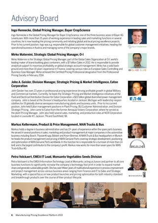 6 Manufacturing Pricing Excellence Platform 2015
Advisory Board
Ingo Hennecke, Global Pricing Manager, Bayer CropScience
Ingo Hennecke is the Global Pricing Manager for Bayer CropScience,one of the three business areas of BayerAG
Leverkusen.With more than 25 years of working experience in leading sales and marketing functions in several
countries,he is now heading the pricing community and initiating global and local pricing excellence projects.
Prior to his current position,Ingo was e.g.responsible for global customer management initiatives,heading the
operational business inAustria and managing some of the company’s major brands.
Mirko Maternini, Strategic Global Pricing Manager, O-I
Mirko Maternini is the Strategic Global Pricing Manager,part of the Global Sales Organization at O-I,world’s
leading maker of brand-building glass containers,with a $7 billion Sales in 2012.He is responsible to provide
analytical support to maximize profitability on global strategic account management.Mirko has a solid back-
ground and more than 10 years’experience in Finance,covering various roles as European Sales Controlling and
Business Case Manager.Mirko achieved the Certified Pricing Professional designation from the Professional
Pricing Society in February 2014.
John A. Geisler, Division Manager, Strategic Pricing & Market Intelligence, Eaton
Corporation
John Geisler has over 23 years in professional pricing experience driving profitable growth in global Military
and Commercial markets. Currently, he leads the Strategic Pricing and Market Intelligence initiatives at the
Fluid and Electrical Distribution Division for Eaton Corporation,a $22 billion global diversified power management
company. John is based at the Division’s headquarters located in Jackson, Michigan with leadership respon-
sibilities for 19 globally diverse aerospace manufacturing plants and business units. Prior to his current
position,John held Eaton management positions in Plant Pricing, BU Customer Administration, and Division
Strategic Pricing. John came to Eaton from the former Aeroquip Vickers Corporation, where he served as
the plant Pricing Manager. John also held several sales, marketing, and production roles at NCR Corporation
located in Louisville KY,Jackson,TN and Southfield, MI.
Markus Kellermann, Product & Price Management, MAN Trucks & Bus
Markus holds a degree in business administration and has 17+ years of experience within the spare parts business.
He served in several positions in sales,marketing and product management at major companies in the automotive
business including Bosch,ThyssenKrupp,Bilstein and Knorr-Bremse.At MANTruck & Bus headquarters in Munich
he heads the product management and pricing of MAN Genuine Parts covering strategic development,positioning
and optimization of MAN Genuine Parts worldwide.In this function he is responsible for a turnover of more than 1.4
bn€ and is the largest contributor to the company’s profit.Markus now works for more than seven years for MAN
Truck & BusAG.
Petra Volckaert, EMEA IT Lead, Monsanto Vegetables Seeds Division
Petra Volckaert is the EMEA Information Technology Lead at Monsanto, acting as liaison and partner to all core
business functions to significantly increase the company’s technology foot print in order to expand market
shareandgeneratesustainablegrowth.Shehasoverfifteenyearsofmultinationalexperienceinprocessimprovement
and project management across various business areas ranging from Finance and IT to Sales and Strategic
Marketing, with a special focus on new product launches and pricing optimization for both industry-standard
and breakthrough products over the course of their product lifecycle.
 