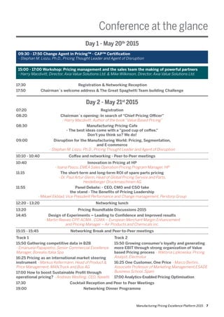 Manufacturing Pricing Excellence Platform 2015 7
Conference at the glance
Day 1 - May 20th
2015
09:30 - 17:50 Change Agent in Pricing™ - CAP™ Certification
- Stephan M. Liozu, Ph.D., Pricing Thought Leader and Agent of Disruption
15:00 - 17:00 Workshop: Pricing management and the sales team the making of powerful partners
- Harry Macdivitt, Director, Axia Value Solutions Ltd. & Mike Wilkinson, Director, Axia Value Solutions Ltd.
07:20	 Registration
08:20 	 Chairman´s opening: In search of “Chief Pricing Officer”
	 - Harry Macdivitt, Author of the book “Value Based Pricing”
08:30 	 Manufacturing Pricing Cafe
	 - The best ideas come with a “good cup of coffee.”
	 Don’t you think so? We do!
09:00 	 Disruption for the Manufacturing World: Pricing, Segmentation,
	 and E-commerce
	 - Stephan M. Liozu, Ph.D., Pricing Thought Leader and Agent of Disruption
10:10 - 10:40	 Coffee and networking - Peer-to-Peer meetings
10:40	 Innovation in Pricing at HP
	 - Ioana Pascu, EMEA Sales Operation Pricing Program Manager, HP
11:15 	 The short-term and long-term ROI of spare parts pricing
	 - Dr. Paul Artur Glenn, Head of Global Pricing Service and Parts,
	 Heidelberger Druckmaschinen AG
11:55	 Panel Debate: - CEO, CMO and CSO take
	 the stand - The Benefits of Pricing Leadership
	 - Mikael Ekblad, Vice President Performance and Change management, Perstorp Group
12:20 - 13:20	 Networking lunch
13:20	 Pricing Roundtable Discussions 2015
14:45	 Design of Experiments – Leading to Confidence and Improved results
	 - Martin Reeves CPP, ACMA , CGMA – European Merchant Margin Enhancement
	 and Pricing Manager – Air Products and Chemicals inc.
15:15 - 15:45	 Networking Break and Peer-to-Peer meetings
Track 1
15:50 Gathering competitive data in B2B
- Emanuela Papapietro, Senior Commercial Excellence
Manager, Borealis Italia Spa
16:25 Pricing as an international market steering
instrument - Markus Kellermann, Head of Product &
Price Management, MAN,Truck and Bus AG
17:00 How to boost Sustainable Profit through
operational pricing? - Andreas Westling. CEO, Navetti
Track 2
15:50 Growing consumer’s loyalty and generating
more EBIT through strong organization of Value
based Pricing process - Wiktoria Lipkowska, Pricing
Analyst, Electrolux
16:25 One Customer, One Price - Marco Bertini,
Associate Professor of Marketing Management,ESADE
Business School, Spain
17:00 Analytics-Enabled Pricing Optimisation
17:30	 Cocktail Reception and Peer to Peer Meetings
19:00	 Networking Dinner Programme
17:30	 Registration & Networking Reception
17:50	 Chairman´s welcome address & The Great Spaghetti Team building Challenge
Day 2 - May 21st
2015
 