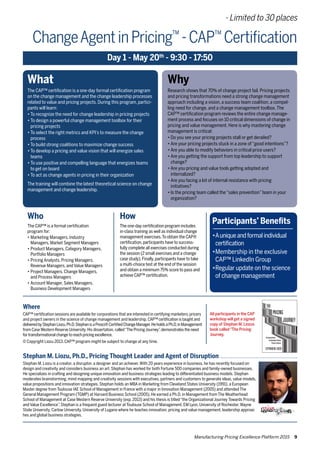 Manufacturing Pricing Excellence Platform 2015 9
What
The CAP™ certification is a one-day formal certification program
on the change management and the change leadership processes
related to value and pricing projects. During this program, partici-
pants will learn:
•	To recognize the need for change leadership in pricing projects
•	To design a powerful change management toolbox for their
	 pricing projects
•	To select the right metrics and KPI’s to measure the change 	
	 process
•	To build strong coalitions to maximize change success
•	To develop a pricing and value vision that will energize sales 	
	 teams
•	To use positive and compelling language that energizes teams 	
	 to get on board
•	To act as change agents in pricing in their organization
The training will combine the latest theoretical science on change
management and change leadership.
Why
Research shows that 70% of change project fail. Pricing projects
and pricing transformations need a strong change management
approach including a vision, a success team coalition, a compel-
ling need for change, and a change management toolbox.The
CAP™ certification program reviews the entire change manage-
ment process and focuses on 10 critical dimensions of change in
pricing and value management. Here is why mastering change
management is critical:
•	Do you see your pricing projects stall or get derailed?
•	Are your pricing projects stuck in a zone of“good intentions”?
•	Are you able to modify behaviors in critical price users?
•	Are you getting the support from top leadership to support 	
	 change?
•	Are you pricing and value tools getting adopted and
	 internalized?
•	Are you facing a lot of internal resistance with pricing
	 initiatives?
•	Is the pricing team called the“sales prevention”team in your 	
	 organization?
Who
The CAP™ is a formal certification
program for:
•	Marketing Managers, Industry
	 Managers, Market Segment Managers
•	Product Managers, Category Managers, 	
	 Portfolio Managers
•	Pricing Analysts, Pricing Managers, 	 	
	 Revenue Managers, and Value Managers
•	Project Managers, Change Managers, 	 	
	 and Process Managers
•	Account Manager, Sales Managers,
	 Business Development Managers
How
The one-day certification program includes
in-class training as well as individual change
management exercises.To obtain the CAP®
certification,participants have to success-
fully complete all exercises conducted during
the session (2 small exercises and a change
case study).Finally,participants have to take
a multi-choice test at the end of the session
and obtain a minimum 75% score to pass and
achieve CAP™ certification.
Where
CAP™ certification sessions are available for corporations that are interested in certifying marketers,pricers
and project owners in the science of change management and leadership. CAP™ certification is taught and
deliveredbyStephanLiozu,Ph.D.StephanisaProsci®CertifiedChangeManager.HeholdsaPh.D.inManagement
from Case Western Reserve University.His dissertation, called“The PricingJourney”,demonstrates the need
for transformational change to reach pricing excellence.
© Copyright Liozu 2013. CAP™ program might be subject to change at any time.
Stephan M. Liozu, Ph.D., Pricing Thought Leader and Agent of Disruption
Stephan M. Liozu is a creator, a disruptor, a designer and an achiever.With 20 years experience in business, he has recently focused on
design and creativity and considers business an art. Stephan has worked for both Fortune 500 companies and family-owned businesses.
He specializes in crafting and designing unique innovation and business strategies leading to differentiated business models. Stephan
moderates brainstorming, mind mapping and creativity sessions with executives, partners and customers to generate ideas, value models,
value propositions and innovation strategies. Stephan holds an MBA in Marketing from Cleveland States University (1991), a European
Master degree from Toulouse IAE School of Management in France with a major in Innovation Management (2005) and attended The
General Management Program (TGMP) at Harvard Business School (2005). He earned a Ph.D. in Management from The Weatherhead
School of Management at Case Western Reserve University (exp. 2013) and his thesis is titled“the Organizational Journey Towards Pricing
and Value Excellence”. Stephan is a frequent guest lecturer at Toulouse School of Management, EM Lyon, University of Rochester,Wayne
State University, Carlow University, University of Lugano where he teaches innovation, pricing and value management, leadership approac
hes and global business strategies.
ChangeAgentinPricing™
-CAP™
Certification
Day 1 - May 20th
- 9:30 - 17:50
Participants’ Benefits
•	Auniqueandformalindividual	
	 certification
•	Membership in the exclusive 	
	 CAP™ LinkedIn Group
•	Regular update on the science 	
	 of change management
- Limited to 30 places
All participants in the CAP
workshop will get a signed
copy of Stephan M. Liozus
book called“The Pricing
Journey.
 