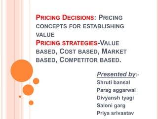 PRICING DECISIONS: PRICING
CONCEPTS FOR ESTABLISHING
VALUE
PRICING STRATEGIES-VALUE
BASED, COST BASED, MARKET
BASED, COMPETITOR BASED.
Presented by:-
Shruti bansal
Parag aggarwal
Divyansh tyagi
Saloni garg
Priya srivastav
 