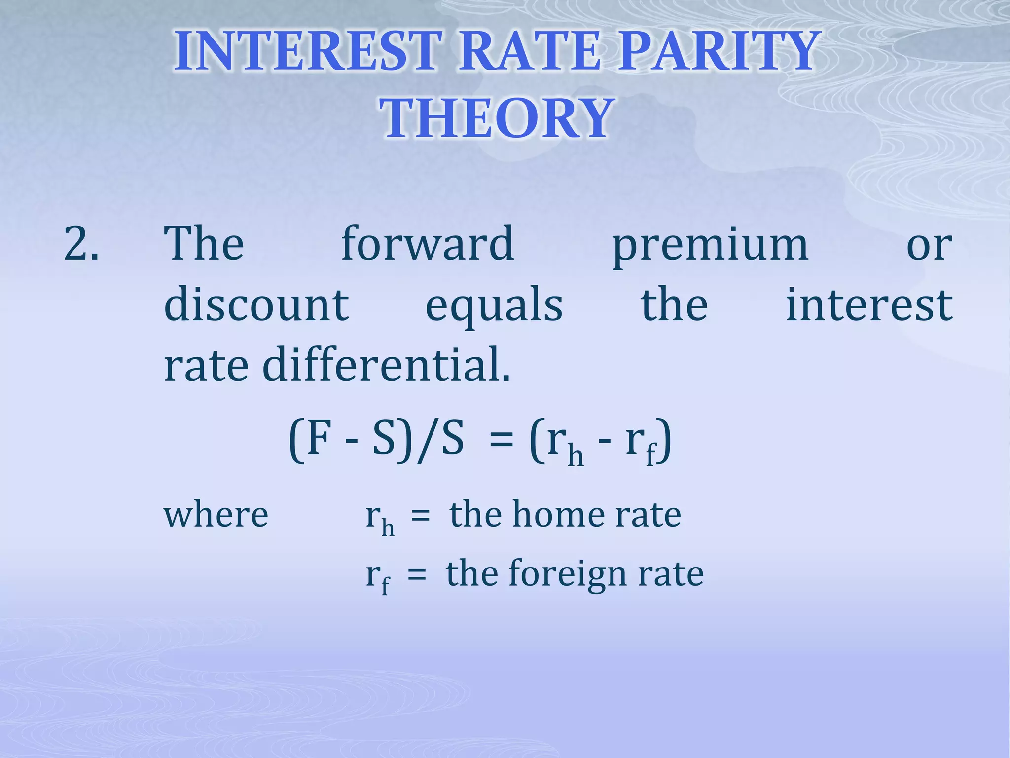 INTEREST RATE PARITY
THEORY
2. The forward premium or
discount equals the interest
rate differential.
(F - S)/S = (rh - rf)
where rh = the home rate
rf = the foreign rate
 