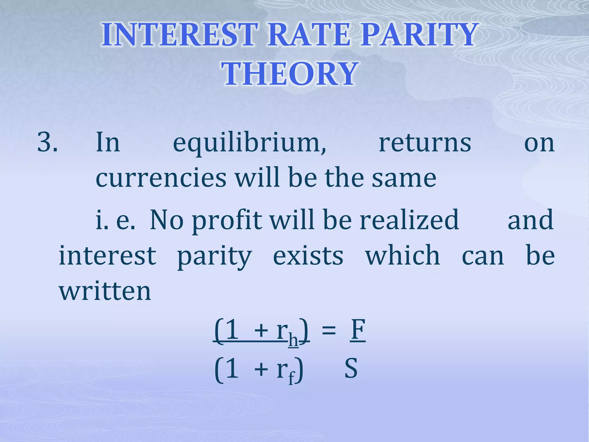 INTEREST RATE PARITY
THEORY
3. In equilibrium, returns on
currencies will be the same
i. e. No profit will be realized and
interest parity exists which can be
written
(1 + rh) = F
(1 + rf) S
 
