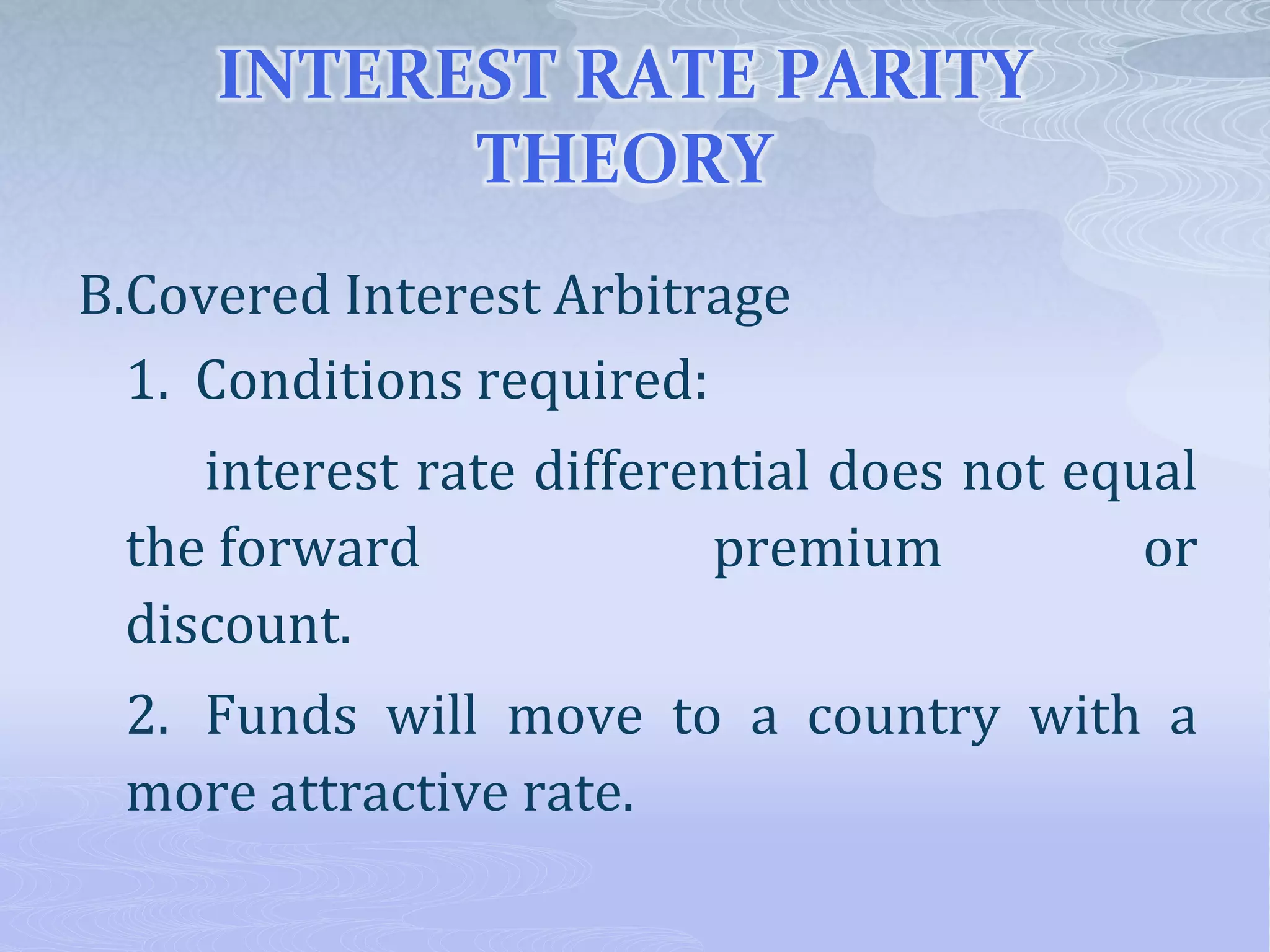 INTEREST RATE PARITY
THEORY
B.Covered Interest Arbitrage
1. Conditions required:
interest rate differential does not equal
the forward premium or
discount.
2. Funds will move to a country with a
more attractive rate.
 