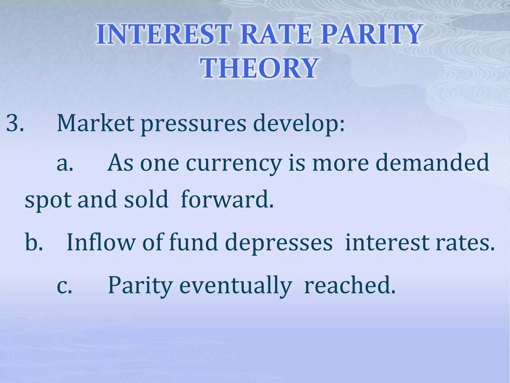 INTEREST RATE PARITY
THEORY
3. Market pressures develop:
a. As one currency is more demanded
spot and sold forward.
b. Inflow of fund depresses interest rates.
c. Parity eventually reached.
 