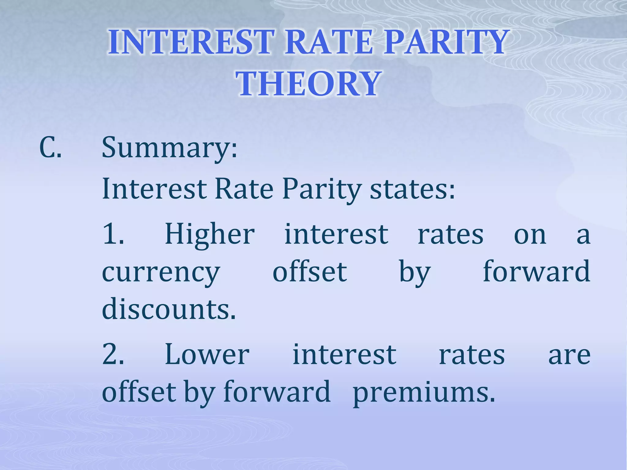 INTEREST RATE PARITY
THEORY
C. Summary:
Interest Rate Parity states:
1. Higher interest rates on a
currency offset by forward
discounts.
2. Lower interest rates are
offset by forward premiums.
 