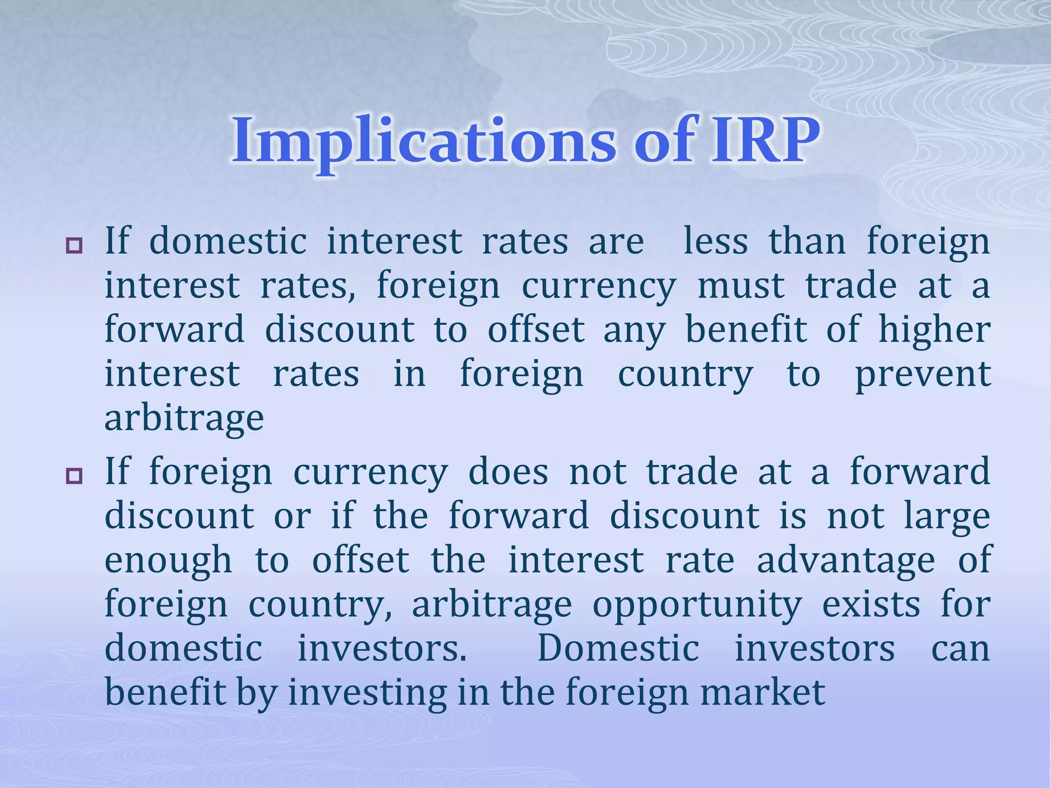 Implications of IRP
 If domestic interest rates are less than foreign
interest rates, foreign currency must trade at a
forward discount to offset any benefit of higher
interest rates in foreign country to prevent
arbitrage
 If foreign currency does not trade at a forward
discount or if the forward discount is not large
enough to offset the interest rate advantage of
foreign country, arbitrage opportunity exists for
domestic investors. Domestic investors can
benefit by investing in the foreign market
 