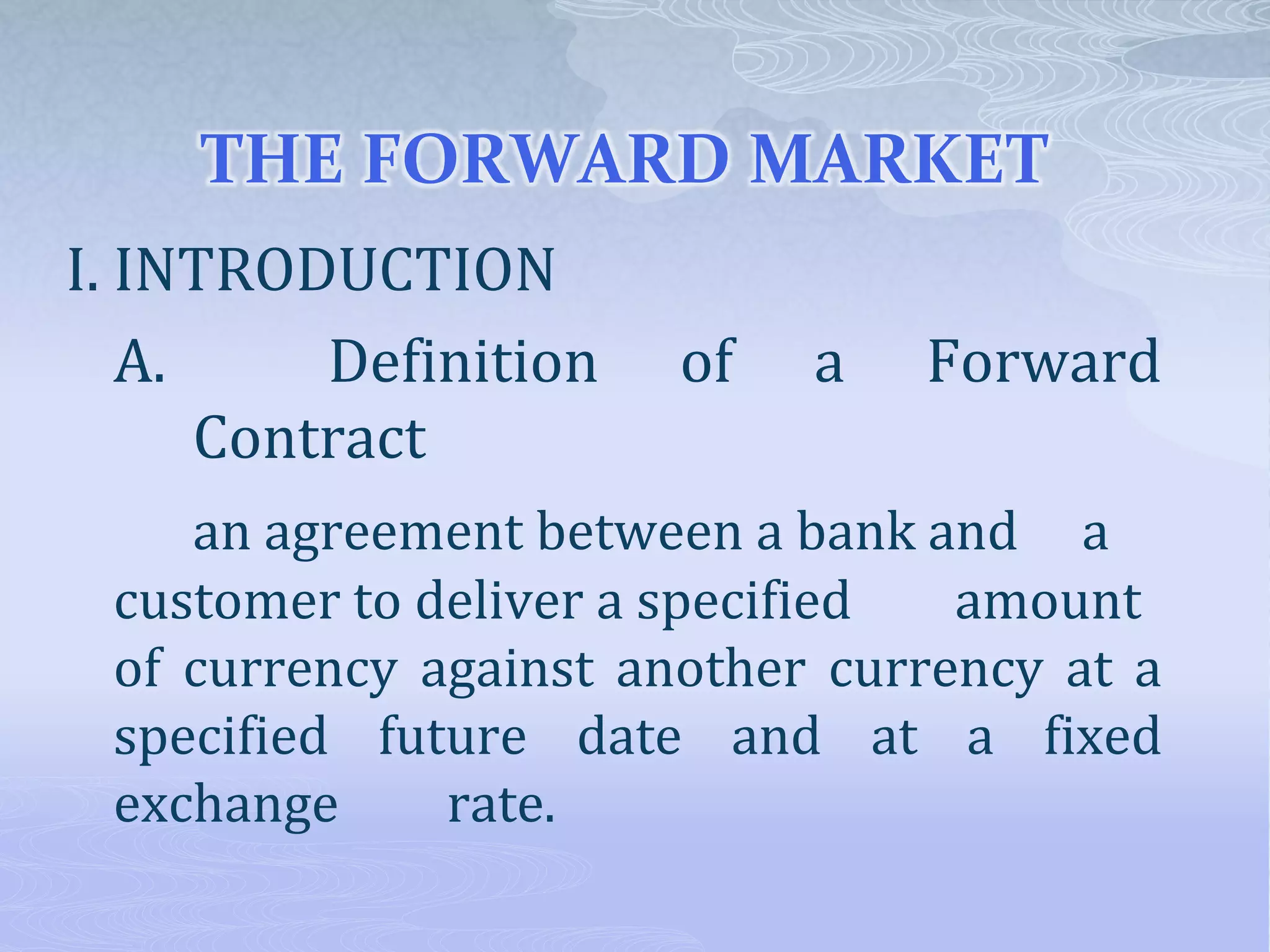 THE FORWARD MARKET
I. INTRODUCTION
A. Definition of a Forward
Contract
an agreement between a bank and a
customer to deliver a specified amount
of currency against another currency at a
specified future date and at a fixed
exchange rate.
 