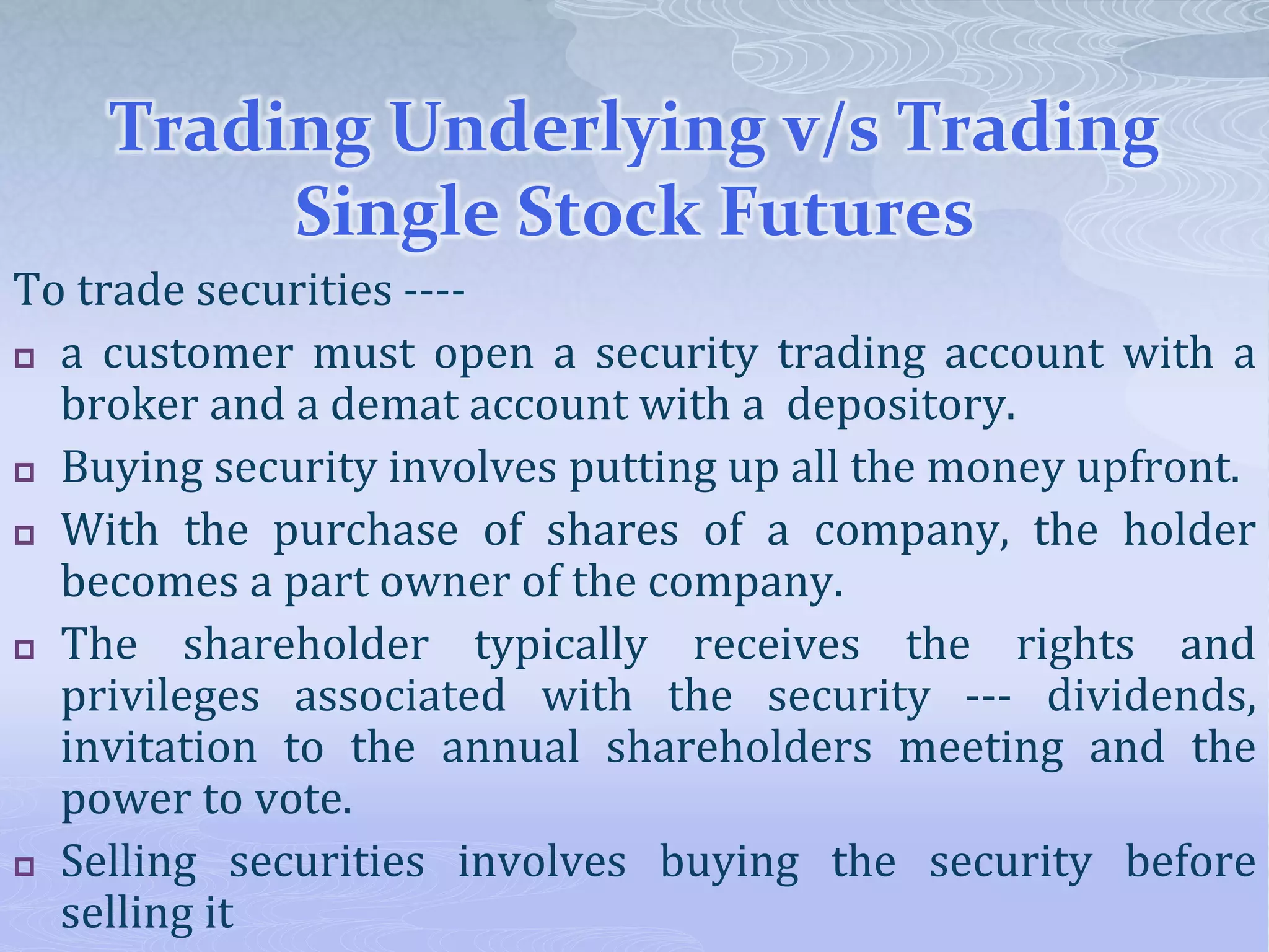 Trading Underlying v/s Trading
Single Stock Futures
To trade securities ----
 a customer must open a security trading account with a
broker and a demat account with a depository.
 Buying security involves putting up all the money upfront.
 With the purchase of shares of a company, the holder
becomes a part owner of the company.
 The shareholder typically receives the rights and
privileges associated with the security --- dividends,
invitation to the annual shareholders meeting and the
power to vote.
 Selling securities involves buying the security before
selling it
 