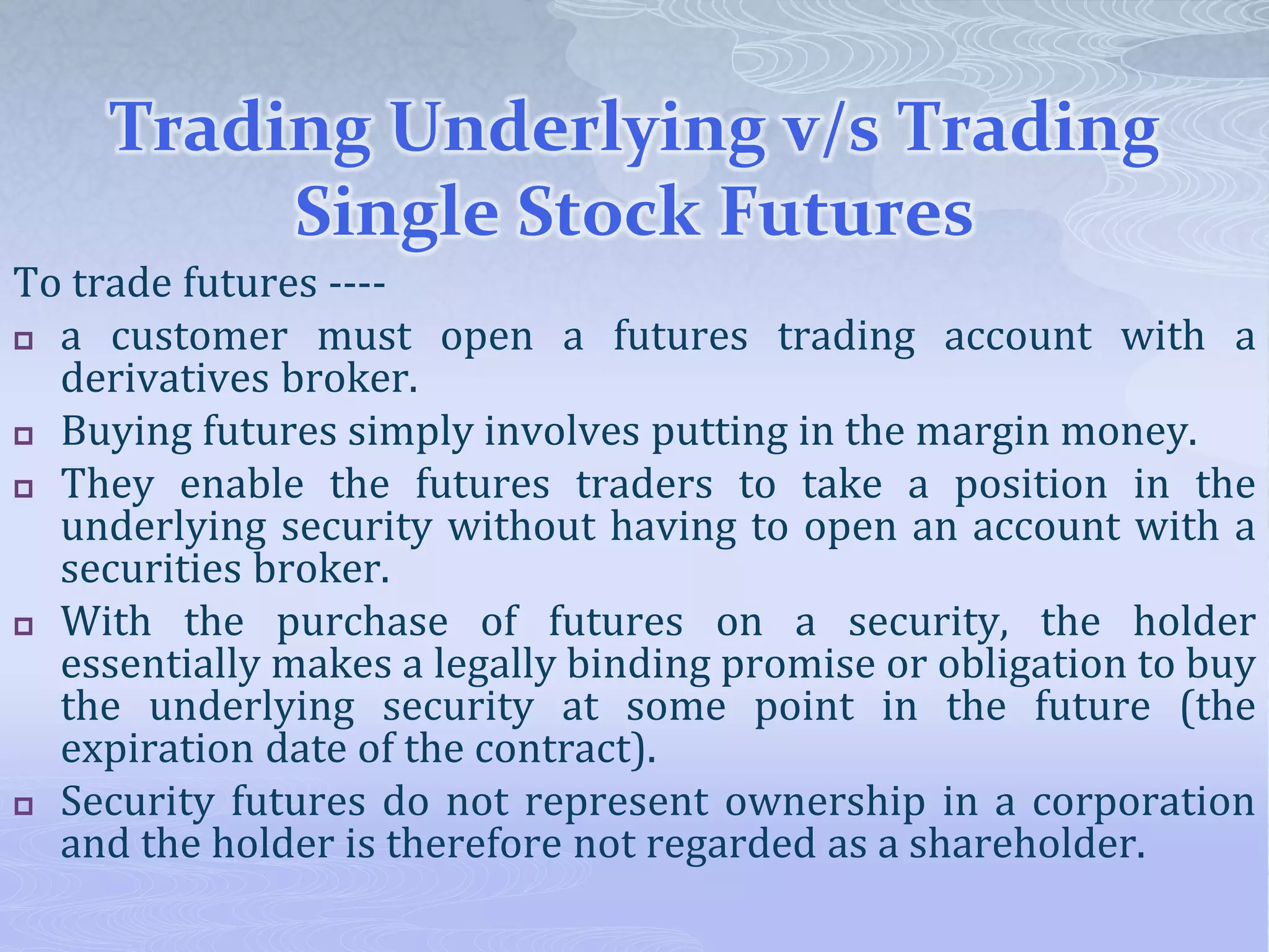 Trading Underlying v/s Trading
Single Stock Futures
To trade futures ----
 a customer must open a futures trading account with a
derivatives broker.
 Buying futures simply involves putting in the margin money.
 They enable the futures traders to take a position in the
underlying security without having to open an account with a
securities broker.
 With the purchase of futures on a security, the holder
essentially makes a legally binding promise or obligation to buy
the underlying security at some point in the future (the
expiration date of the contract).
 Security futures do not represent ownership in a corporation
and the holder is therefore not regarded as a shareholder.
 