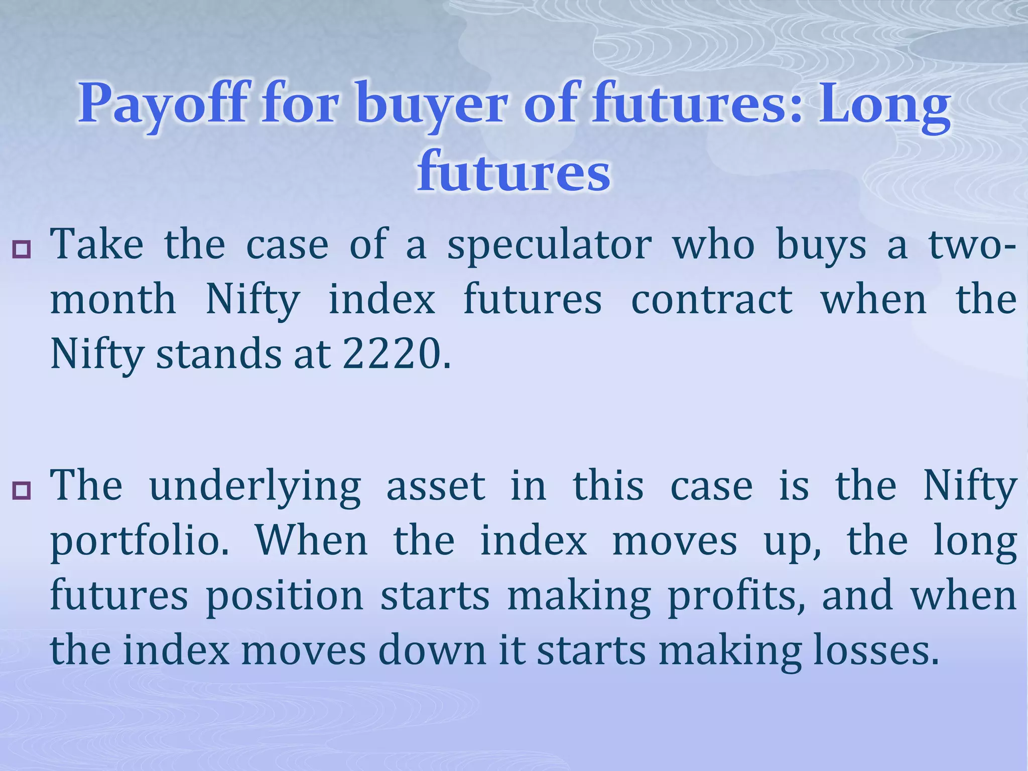 Payoff for buyer of futures: Long
futures
 Take the case of a speculator who buys a two-
month Nifty index futures contract when the
Nifty stands at 2220.
 The underlying asset in this case is the Nifty
portfolio. When the index moves up, the long
futures position starts making profits, and when
the index moves down it starts making losses.
 