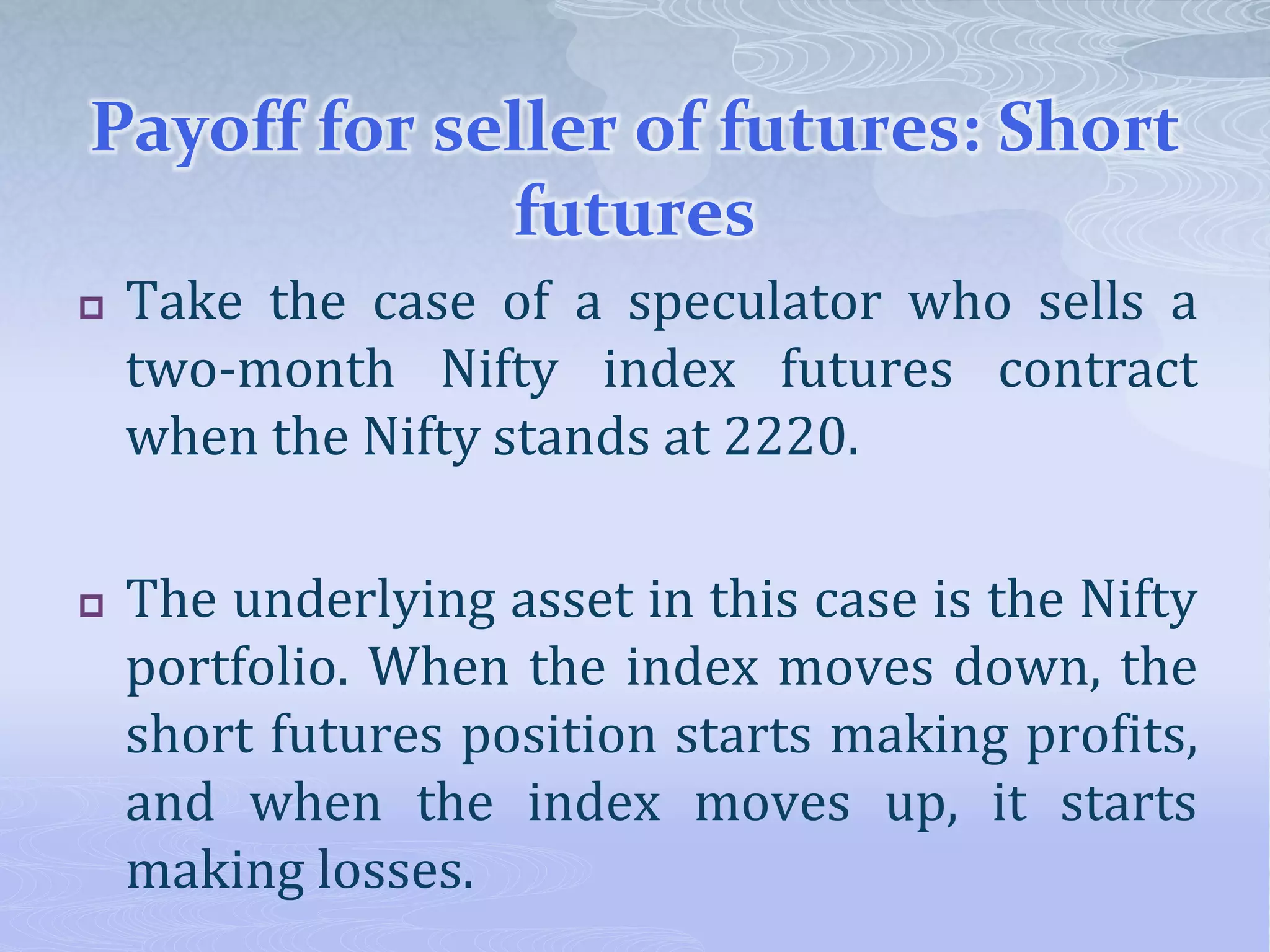 Payoff for seller of futures: Short
futures
 Take the case of a speculator who sells a
two-month Nifty index futures contract
when the Nifty stands at 2220.
 The underlying asset in this case is the Nifty
portfolio. When the index moves down, the
short futures position starts making profits,
and when the index moves up, it starts
making losses.
 