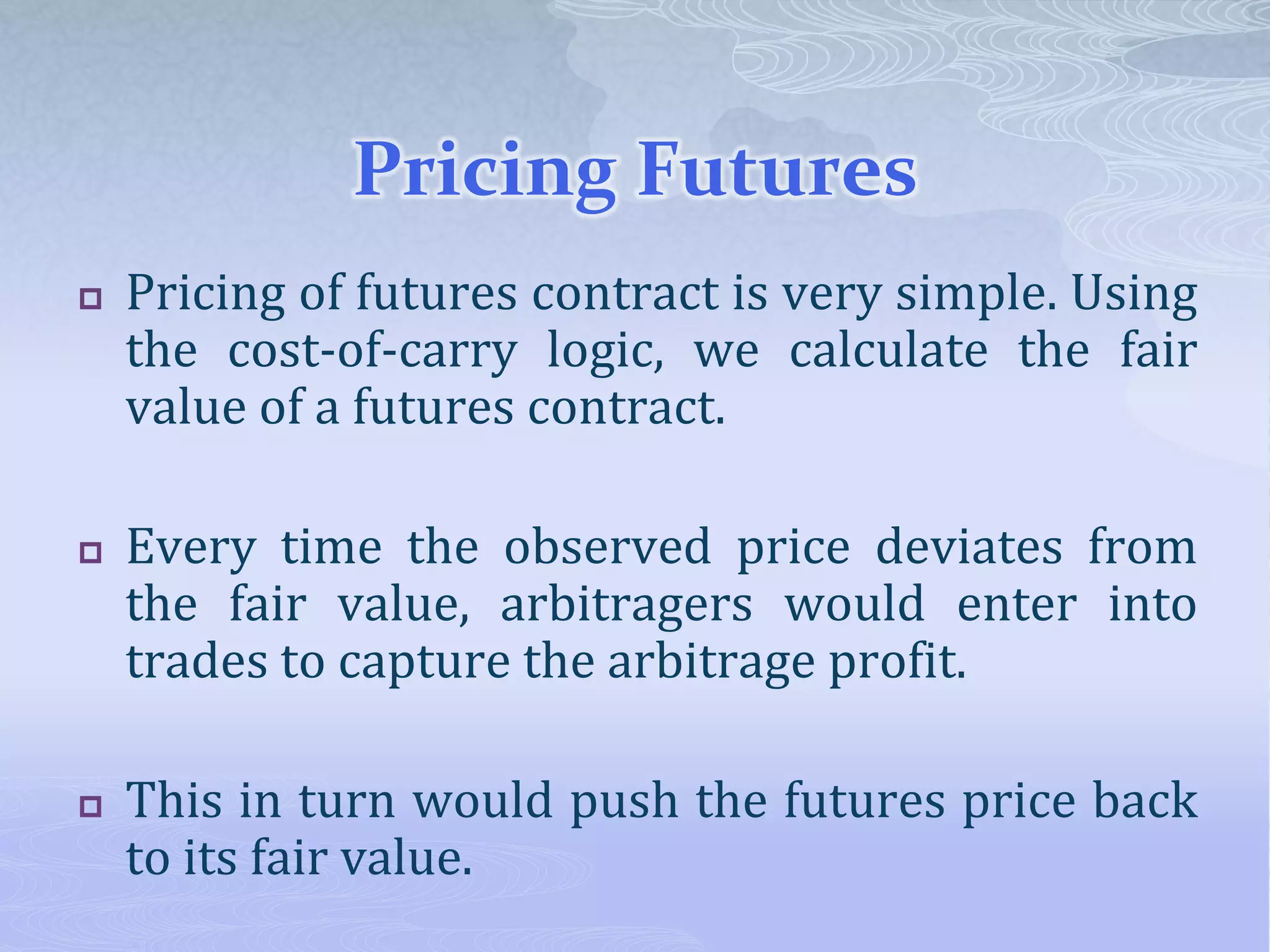 Pricing Futures
 Pricing of futures contract is very simple. Using
the cost-of-carry logic, we calculate the fair
value of a futures contract.
 Every time the observed price deviates from
the fair value, arbitragers would enter into
trades to capture the arbitrage profit.
 This in turn would push the futures price back
to its fair value.
 