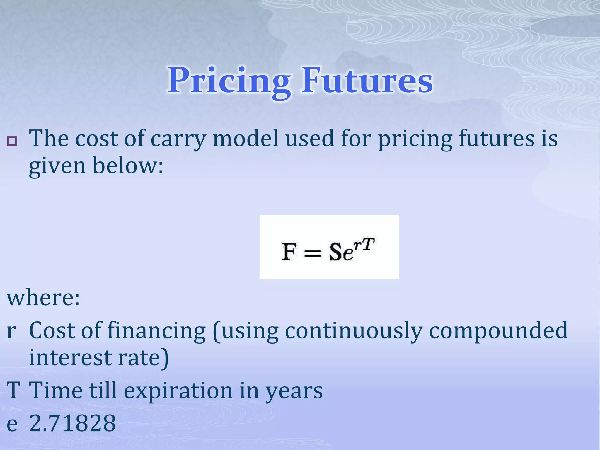 Pricing Futures
 The cost of carry model used for pricing futures is
given below:
where:
r Cost of financing (using continuously compounded
interest rate)
T Time till expiration in years
e 2.71828
 