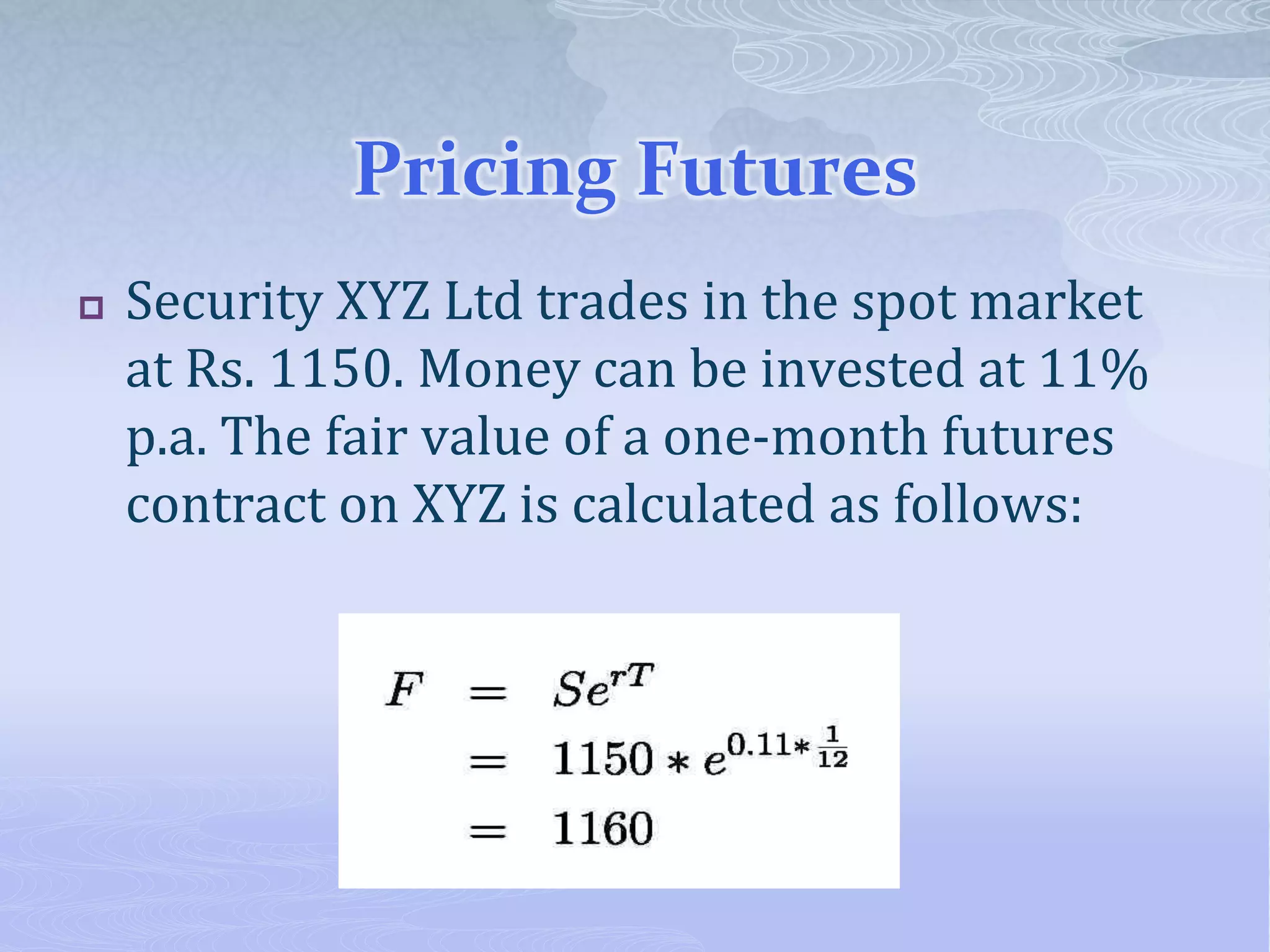 Pricing Futures
 Security XYZ Ltd trades in the spot market
at Rs. 1150. Money can be invested at 11%
p.a. The fair value of a one-month futures
contract on XYZ is calculated as follows:
 