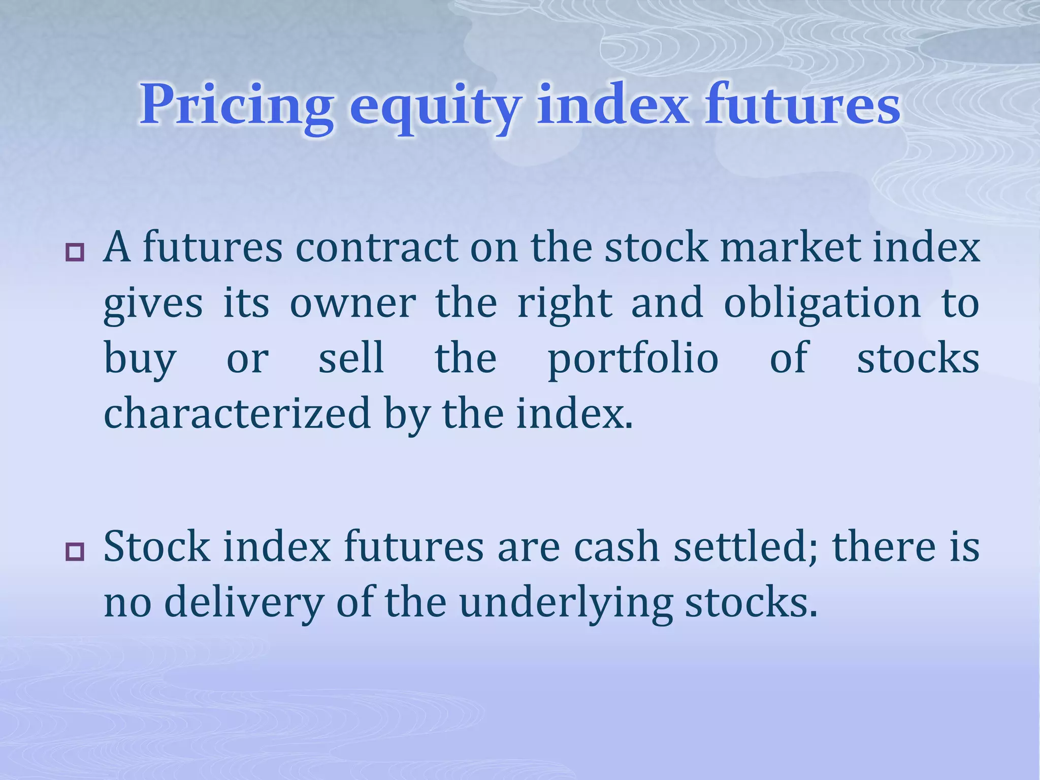 Pricing equity index futures
 A futures contract on the stock market index
gives its owner the right and obligation to
buy or sell the portfolio of stocks
characterized by the index.
 Stock index futures are cash settled; there is
no delivery of the underlying stocks.
 