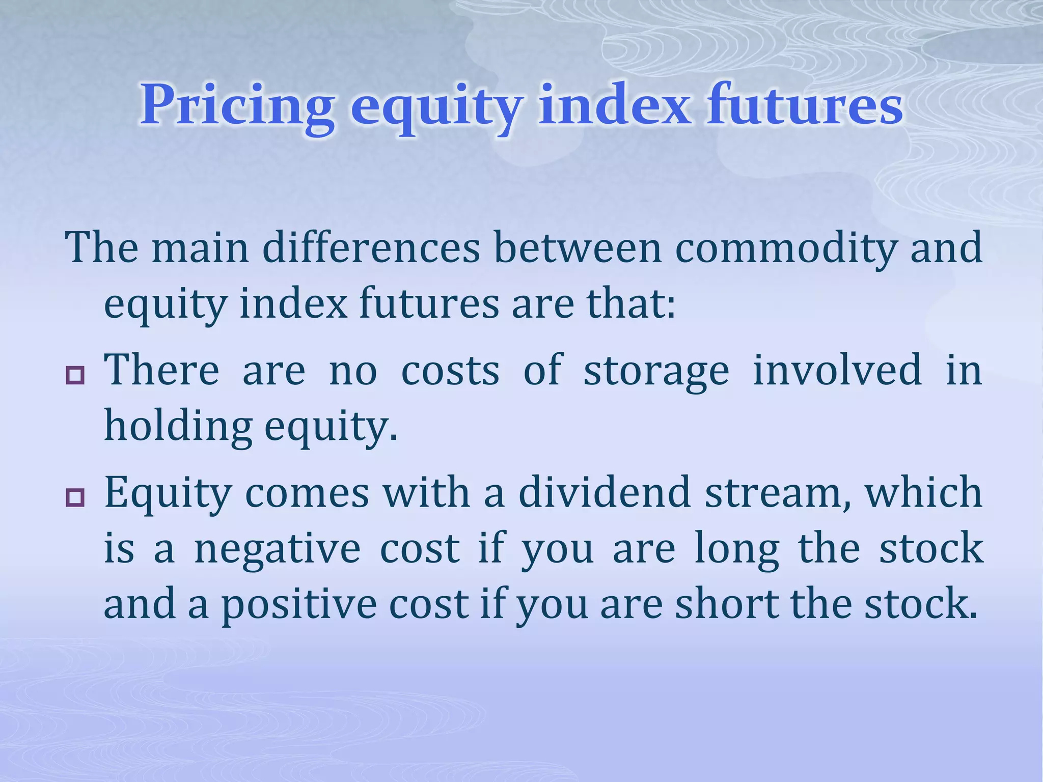 Pricing equity index futures
The main differences between commodity and
equity index futures are that:
 There are no costs of storage involved in
holding equity.
 Equity comes with a dividend stream, which
is a negative cost if you are long the stock
and a positive cost if you are short the stock.
 