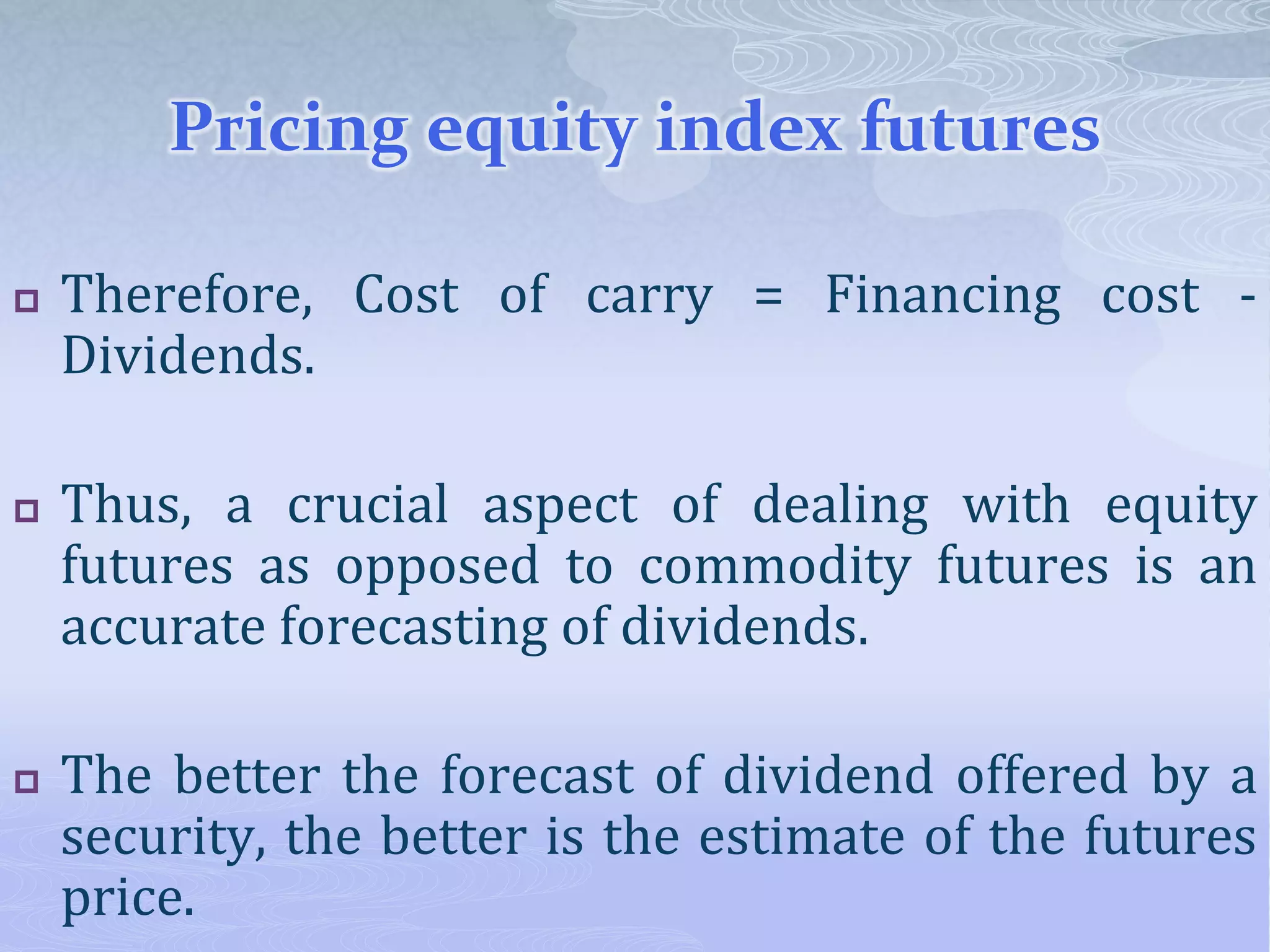 Pricing equity index futures
 Therefore, Cost of carry = Financing cost -
Dividends.
 Thus, a crucial aspect of dealing with equity
futures as opposed to commodity futures is an
accurate forecasting of dividends.
 The better the forecast of dividend offered by a
security, the better is the estimate of the futures
price.
 