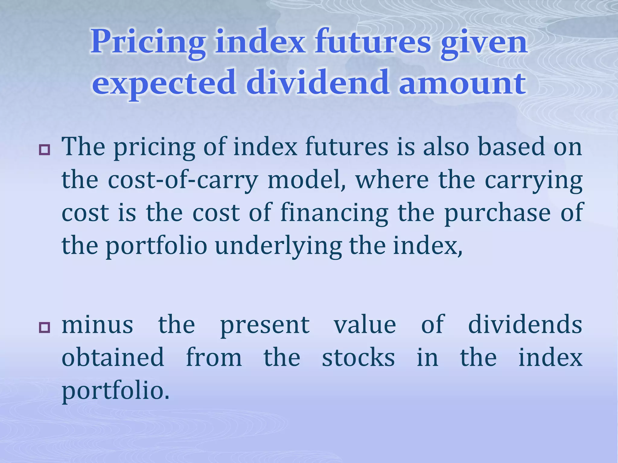 Pricing index futures given
expected dividend amount
 The pricing of index futures is also based on
the cost-of-carry model, where the carrying
cost is the cost of financing the purchase of
the portfolio underlying the index,
 minus the present value of dividends
obtained from the stocks in the index
portfolio.
 