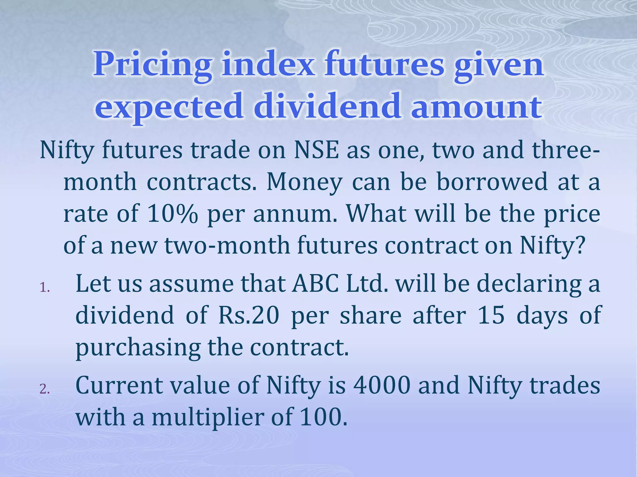 Pricing index futures given
expected dividend amount
Nifty futures trade on NSE as one, two and three-
month contracts. Money can be borrowed at a
rate of 10% per annum. What will be the price
of a new two-month futures contract on Nifty?
1. Let us assume that ABC Ltd. will be declaring a
dividend of Rs.20 per share after 15 days of
purchasing the contract.
2. Current value of Nifty is 4000 and Nifty trades
with a multiplier of 100.
 