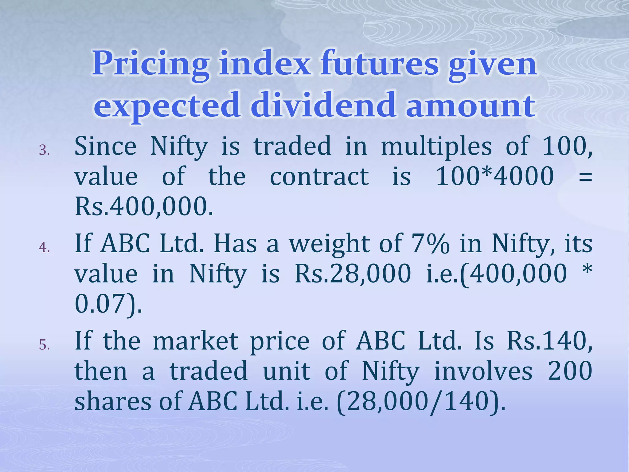 Pricing index futures given
expected dividend amount
3. Since Nifty is traded in multiples of 100,
value of the contract is 100*4000 =
Rs.400,000.
4. If ABC Ltd. Has a weight of 7% in Nifty, its
value in Nifty is Rs.28,000 i.e.(400,000 *
0.07).
5. If the market price of ABC Ltd. Is Rs.140,
then a traded unit of Nifty involves 200
shares of ABC Ltd. i.e. (28,000/140).
 