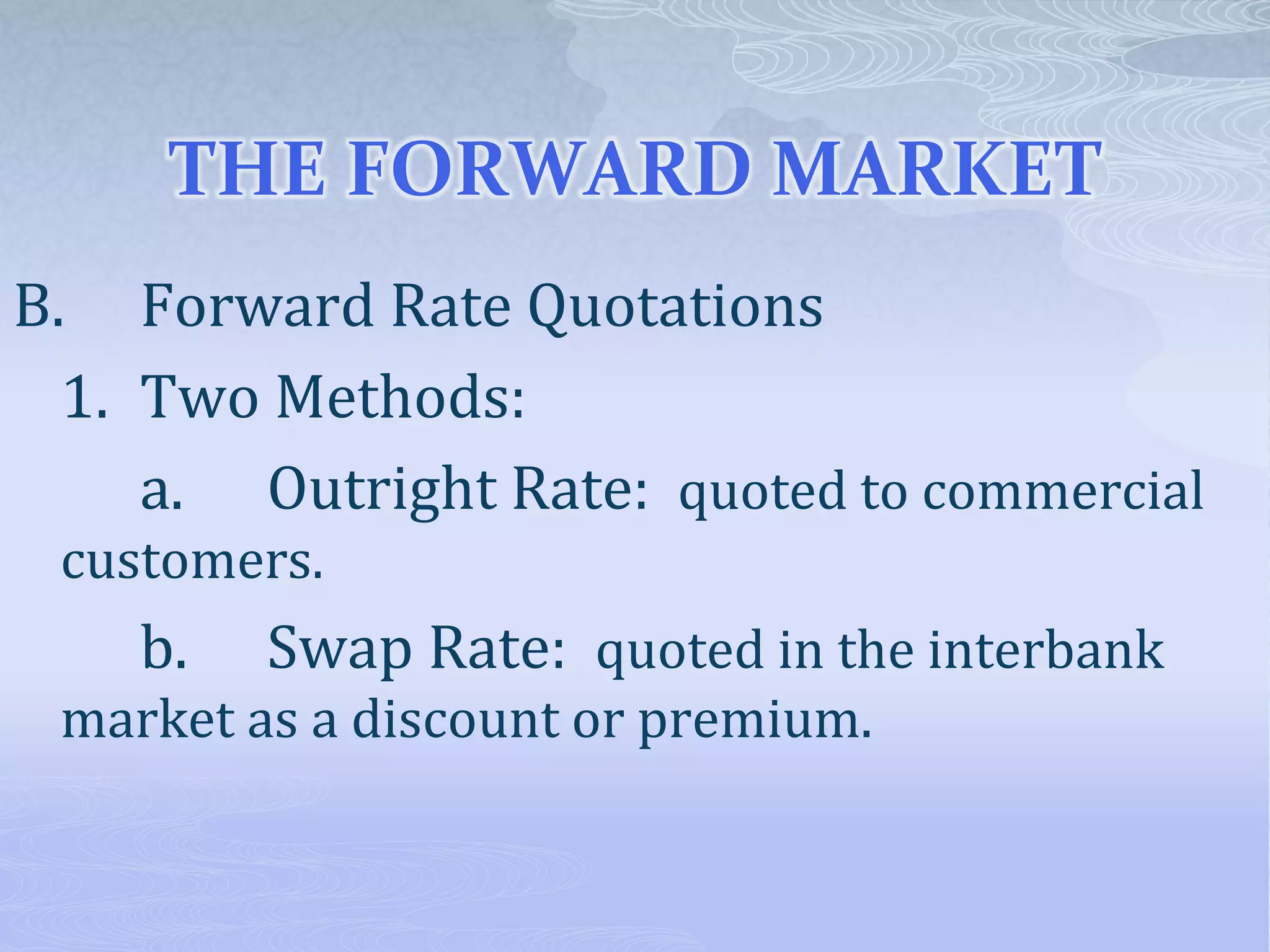 THE FORWARD MARKET
B. Forward Rate Quotations
1. Two Methods:
a. Outright Rate: quoted to commercial
customers.
b. Swap Rate: quoted in the interbank
market as a discount or premium.
 