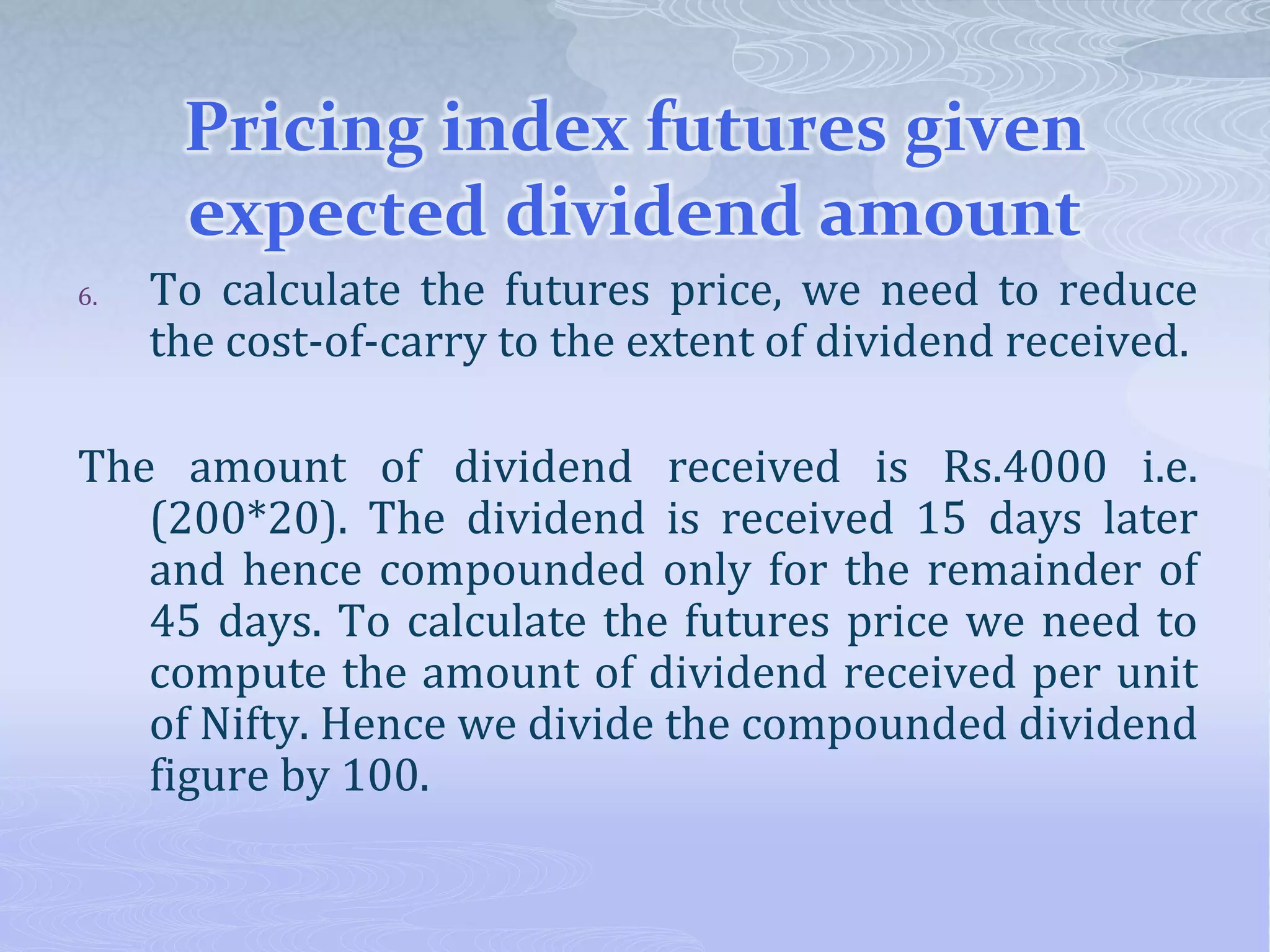 Pricing index futures given
expected dividend amount
6. To calculate the futures price, we need to reduce
the cost-of-carry to the extent of dividend received.
The amount of dividend received is Rs.4000 i.e.
(200*20). The dividend is received 15 days later
and hence compounded only for the remainder of
45 days. To calculate the futures price we need to
compute the amount of dividend received per unit
of Nifty. Hence we divide the compounded dividend
figure by 100.
 