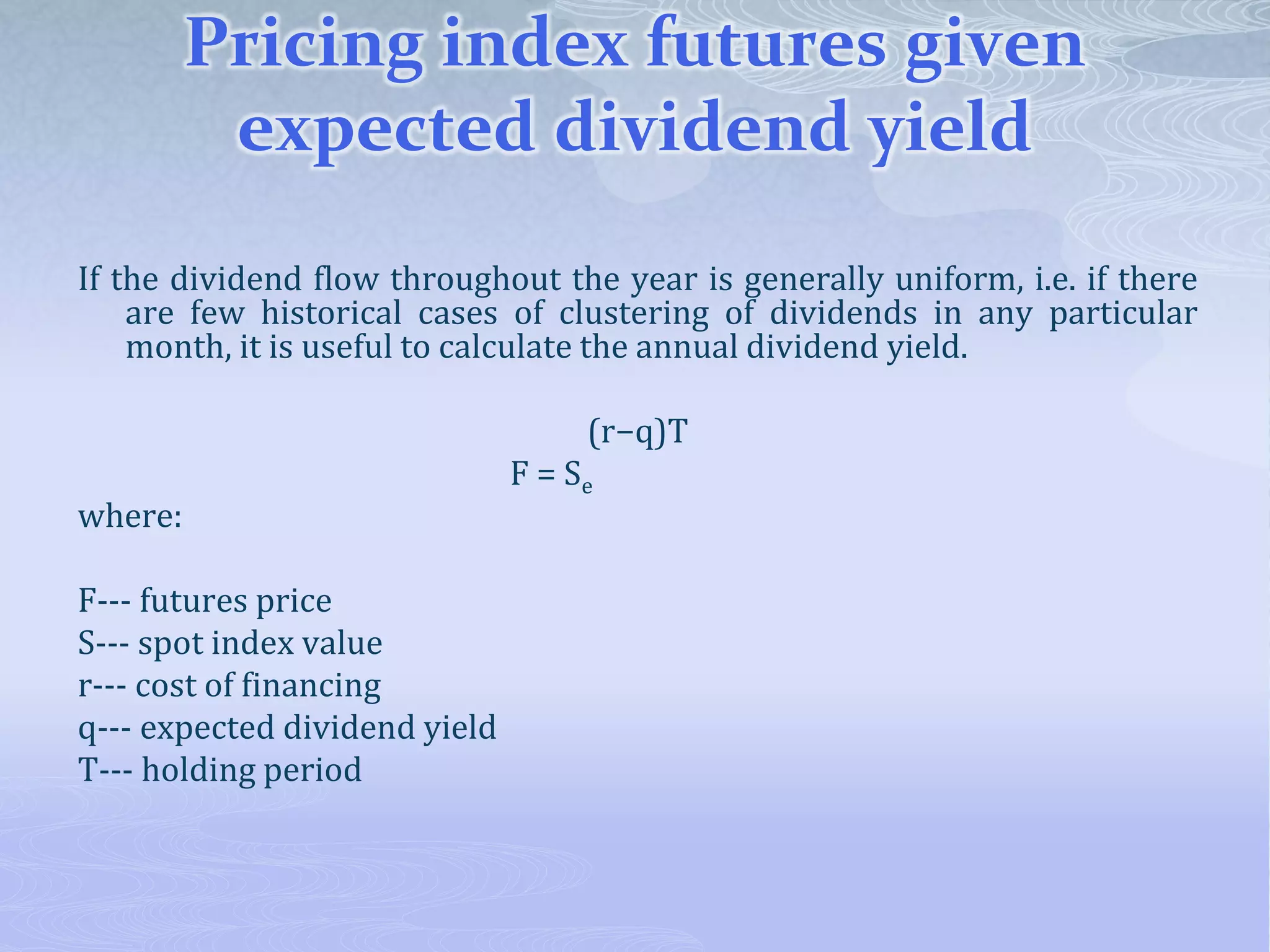 Pricing index futures given
expected dividend yield
If the dividend flow throughout the year is generally uniform, i.e. if there
are few historical cases of clustering of dividends in any particular
month, it is useful to calculate the annual dividend yield.
(r−q)T
F = Se
where:
F--- futures price
S--- spot index value
r--- cost of financing
q--- expected dividend yield
T--- holding period
 