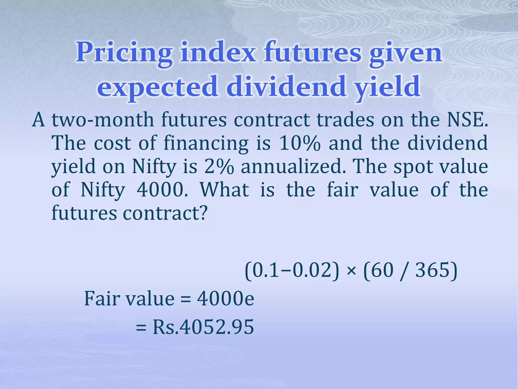 Pricing index futures given
expected dividend yield
A two-month futures contract trades on the NSE.
The cost of financing is 10% and the dividend
yield on Nifty is 2% annualized. The spot value
of Nifty 4000. What is the fair value of the
futures contract?
(0.1−0.02) × (60 / 365)
Fair value = 4000e
= Rs.4052.95
 