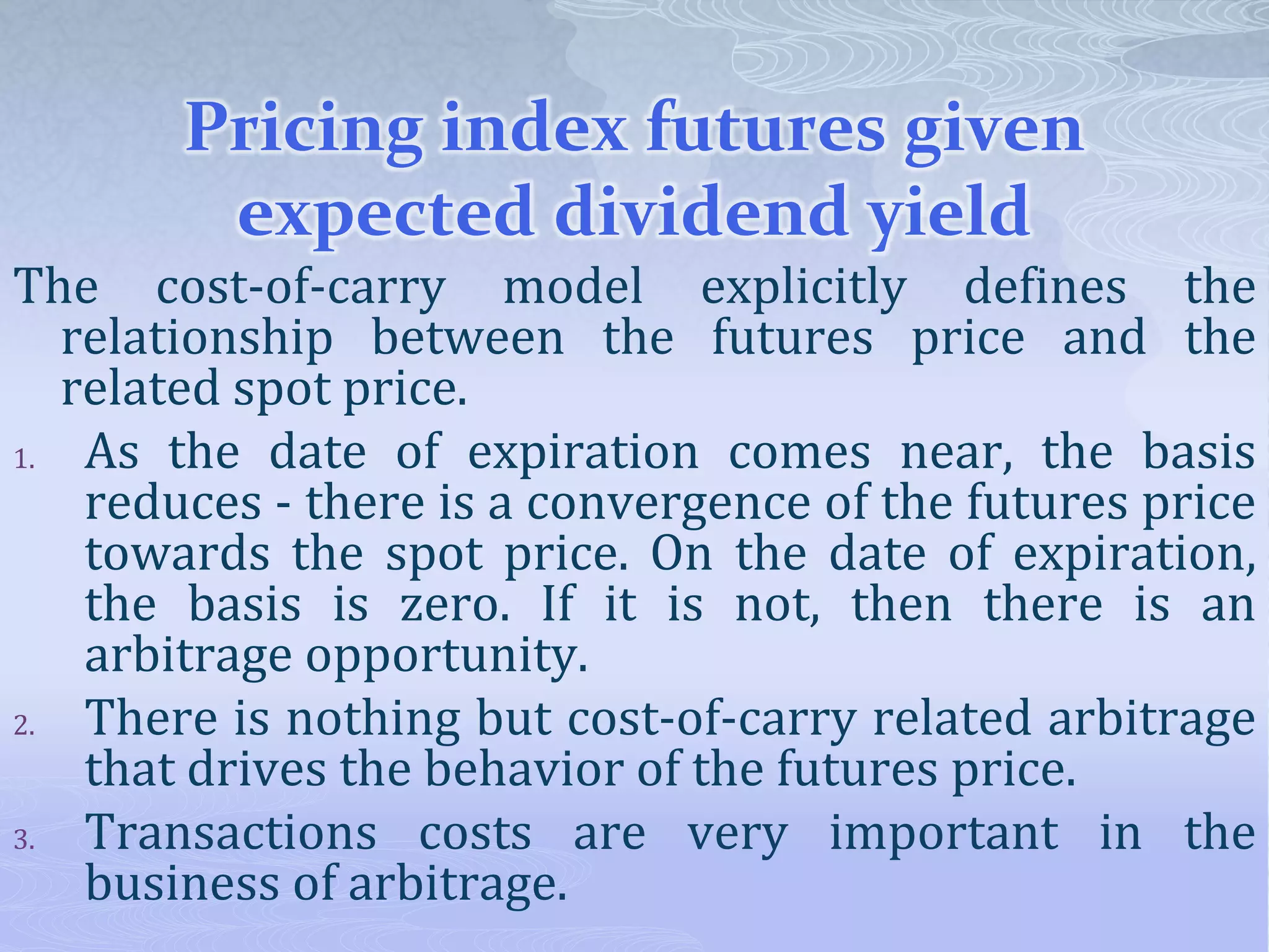 Pricing index futures given
expected dividend yield
The cost-of-carry model explicitly defines the
relationship between the futures price and the
related spot price.
1. As the date of expiration comes near, the basis
reduces - there is a convergence of the futures price
towards the spot price. On the date of expiration,
the basis is zero. If it is not, then there is an
arbitrage opportunity.
2. There is nothing but cost-of-carry related arbitrage
that drives the behavior of the futures price.
3. Transactions costs are very important in the
business of arbitrage.
 